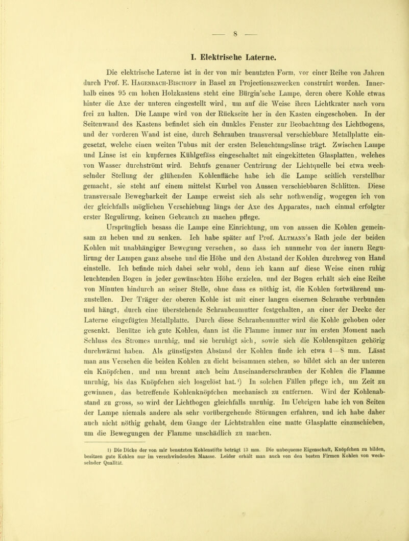 Die elektrische Laterne ist in der von mir benutzten Form, vor einer Reihe von Jahren durch Prof. E. Hagenbach-Bischoff in Basel zu Projectionszwecken construirt worden. Inner- halb eines 95 cm hohen Holzkastens steht eine Bürgin'sche Lampe, deren obere Kohle etwas hinter die Axe der unteren eingestellt wird, um auf die Weise ihren Lichtkrater nach vorn frei zu halten. Die Lampe wird von der Rückseite her in den Kasten eingeschoben. In der Seitenwand des Kastens befindet sich ein dunkles Fenster zur Beobachtung des Lichtbogens, und der vorderen Wand ist eine, durch Schrauben transversal verschiebbare Metallplatte ein- gesetzt, welche einen weiten Tubus mit der ersten Beleuchtungslinse trägt. Zwischen Lampe und Linse ist ein kupfernes Kühlgefäss eingeschaltet mit eingekitteten Glasplatten, welches von Wasser durchströmt wird. Behufs genauer Centrirung der Lichtquelle bei etwa wech- selnder Stellung der glühenden Kohlenfläche habe ich die Lampe seitlich verstellbar gemacht, sie steht auf einem mittelst Kurbel von Aussen verschiebbaren Schlitten. Diese transversale Bewegbarkeit der Lampe erweist sich als sehr nothwendig, wogegen ich von der gleichfalls möglichen Verschiebung längs der Axe des Apparates, nach einmal erfolgter erster Regulirung, keinen Gebrauch zu machen pflege. Ursprünglich besass die Lampe eine Einrichtung, um von aussen die Kohlen gemein- sam zu heben und zu senken. Ich habe später auf Prof. Altmann's Rath jede der beiden Kohlen mit unabhängiger Bewegung versehen, so dass ich nunmehr von der innern Regu- lirung der Lampen ganz absehe und die Höhe und den Abstand der Kohlen durchweg von Hand einstelle. Ich befinde mich dabei sehr wohl, denn ich kann auf diese Weise einen ruhig leuchtenden Bogen in jeder gewünschten Höhe erzielen, und der Bogen erhält sich eine Reihe von Minuten hindurch an seiner Stelle, ohne dass es nöthig ist, die Kohlen fortwährend um- zustellen. Der Träger der oberen Kohle ist mit einer langen eisernen Schraube verbunden und hängt, durch eine überstehende Schraubenmutter festgehalten, an einer der Decke der Laterne eingefügten Metallplatte. Durch diese Schraubenmutter wird die Kohle gehoben oder gesenkt. Benütze ich gute Kohlen, dann ist die Flamme immer nur im ersten Moment nach Schluss des Stromes unruhig, und sie beruhigt sich, sowie sich die Kohlenspitzen gehörig durchwärmt haben. Als günstigsten Abstand der Kohlen finde ich etwa 4—8 mm. Lässt man aus Versehen die beiden Kohlen zu dicht beisammen stehen, so bildet sich an der unteren ein Knöpfchen, und nun brennt auch beim Auseinanderschrauben der Kohlen die Flamme unruhig, bis das Knöpfchen sich losgelöst hat.1) In solchen Fällen pflege ich, um Zeit zu gewinnen, das betreifende Kohlenknöpfchen mechanisch zu entfernen. Wird der Kohlenab- stand zu gross, so wird der Lichtbogen gleichfalls unruhig. Im Uebrigen habe ich von Seiten der Lampe niemals andere als sehr vorübergehende Störungen erfahren, und ich habe daher auch nicht nöthig gehabt, dem Gange der Lichtstrahlen eine matte Glasplatte einzuschieben, um die Bewegungen der Flamme unschädlich zu machen. 1) Die Dicke der von mir benutzten Kohlenstifte beträgt 13 mm. Die unbequeme Eigenschaft, Knöpfchen zu bilden, besitzen gute Kohlen nur im verschwindenden Maasse. Leider erhält man auch von den besten Firmen Kohlen von wech- selnder Qualität.