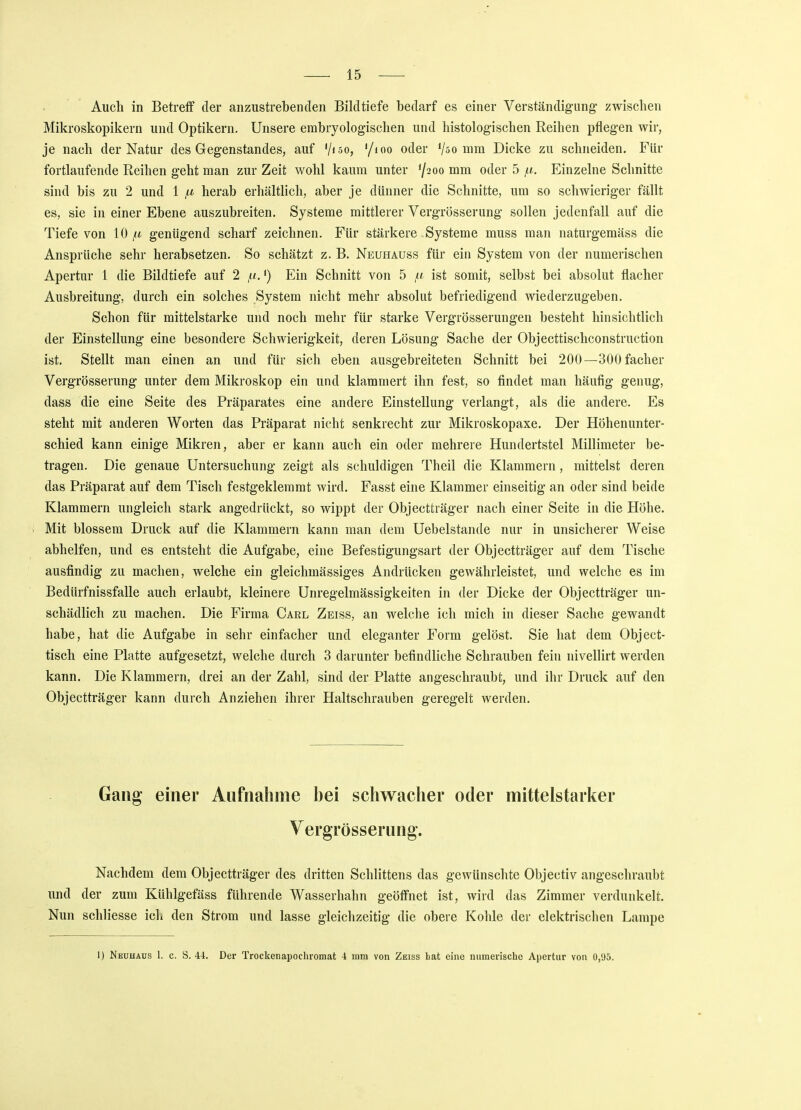 Auch in Betreff der anzustrebenden Bildtiefe bedarf es einer Verständigung' zwischen Mikroskopikern und Optikern. Unsere embryologischen und histologischen Reihen pflegen wir, je nach der Natur des Gegenstandes, auf '/lSo, '/ioo oder Vso mm Dicke zu schneiden. Für fortlaufende Reihen geht man zur Zeit wohl kaum unter 7200 mm °dei 5 Einzelne Schnitte sind bis zu 2 und 1 ju, herab erhältlich, aber je dünner die Schnitte, um so schwieriger fällt es, sie in einer Ebene auszubreiten. Systeme mittlerer Vergrösserung sollen jedenfall auf die Tiefe von 10 fi genügend scharf zeichnen. Für stärkere Systeme muss man naturgemäss die Ansprüche sehr herabsetzen. So schätzt z. B. Neuhauss für ein System von der numerischen Apertur 1 die Bildtiefe auf 2 tu.') Ein Schnitt von 5 ta ist somit, selbst bei absolut flacher Ausbreitung, durch ein solches System nicht mehr absolut befriedigend wiederzugeben. Schon für mittelstarke und noch mehr für starke Vergrösserungen besteht hinsichtlich der Einstellung eine besondere Schwierigkeit, deren Lösung Sache der Objecttischconstruction ist. Stellt man einen an und für sich eben ausgebreiteten Schnitt bei 200—300 facher Vergrösserung unter dem Mikroskop ein und klammert ihn fest, so findet man häufig genug, dass die eine Seite des Präparates eine andere Einstellung verlangt, als die andere. Es steht mit anderen Worten das Präparat nicht senkrecht zur Mikroskopaxe. Der Höhenunter- schied kann einige Mikren, aber er kann auch ein oder mehrere Hundertstel Millimeter be- tragen. Die genaue Untersuchung zeigt als schuldigen Theil die Klammern, mittelst deren das Präparat auf dem Tisch festgeklemmt wird. Fasst eine Klammer einseitig an oder sind beide Klammern ungleich stark angedrückt, so wippt der Objectträger nach einer Seite in die Höhe. Mit blossem Druck auf die Klammern kann man dem Uebelstande nur in unsicherer Weise abhelfen, und es entsteht die Aufgabe, eine Befestigungsart der Objectträger auf dem Tische ausfindig zu machen, welche ein gleichmässiges Andrücken gewährleistet, und welche es im Bedürfnissfalle auch erlaubt, kleinere Unregelmässigkeiten in der Dicke der Objectträger un- schädlich zu machen. Die Firma Carl Zeiss, an welche ich mich in dieser Sache gewandt habe, hat die Aufgabe in sehr einfacher und eleganter Form gelöst. Sie hat dem Object- tisch eine Platte aufgesetzt, welche durch 3 darunter befindliche Schrauben fein nivellirt werden kann. Die Klammern, drei an der Zahl, sind der Platte angeschraubt, und ihr Druck auf den Objectträger kann durch Anziehen ihrer Haltschrauben geregelt werden. Gang einer Aufnahme bei schwacher oder mittelstarker Vergrösserung. Nachdem dem Objectträger des dritten Schlittens das gewünschte Objectiv angeschraubt und der zum Kühlgefäss führende Wasserhahn geöffnet ist, wird das Zimmer verdunkelt. Nun schliesse ich den Strom und lasse gleichzeitig die obere Kohle der elektrischen Lampe 1) Neuhaus 1. c. S. 44. Der Trockenapochromat 4 nun von Zeiss hat eine numerische Apertur von 0,95.