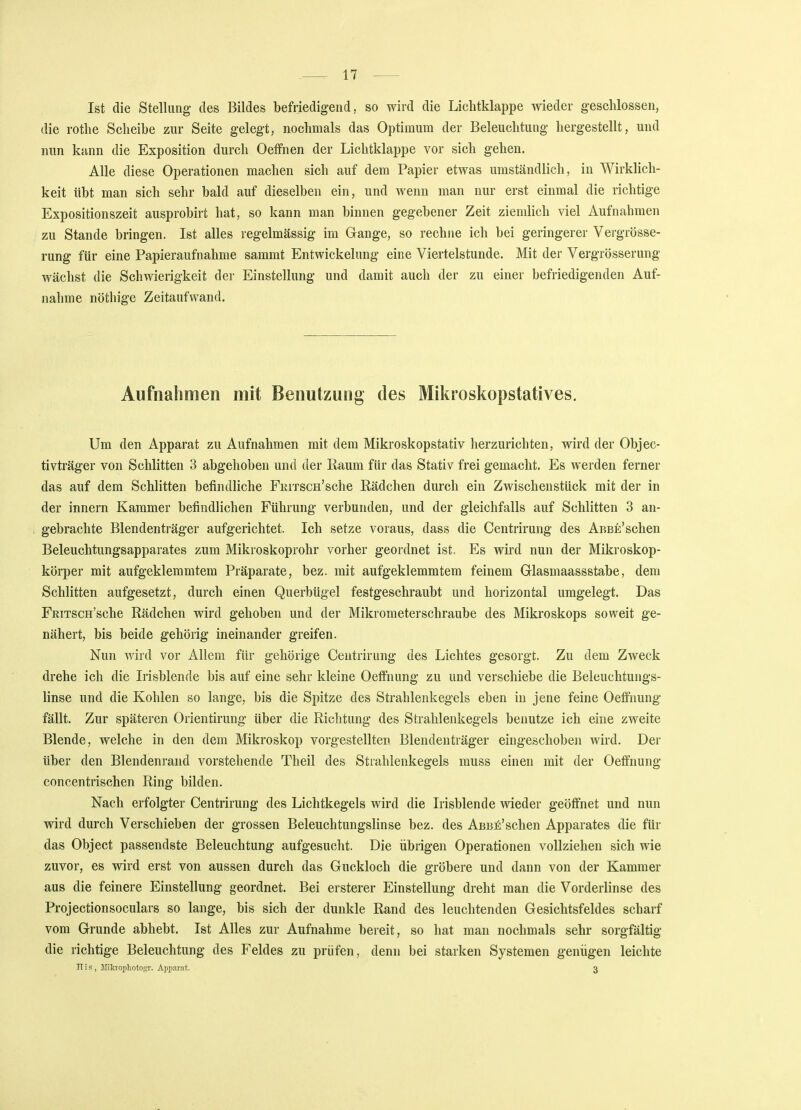 Ist die Stellung des Bildes befriedigend, so wird die Lichtklappe wieder geschlossen, die rothe Scheibe zur Seite gelegt, nochmals das Optimum der Beleuchtung hergestellt, und nun kann die Exposition durch Oeffnen der Lichtklappe vor sich gehen. Alle diese Operationen machen sich auf dem Papier etwas umständlich, in Wirklich- keit übt man sich sehr bald auf dieselben ein, und wenn man nur erst einmal die richtige Expositionszeit ausprobirt hat, so kann man binnen gegebener Zeit ziemlich viel Aufnahmen zu Stande bringen. Ist alles regelmässig im Gange, so rechne ich bei geringerer Vergrösse- rung für eine Papieraufnahme sammt Entwicklung eine Viertelstunde. Mit der Vergrößerung wächst die Schwierigkeit der Einstellung und damit auch der zu einer befriedigenden Auf- nahme nöthige Zeitaufwand. Aufnahmen mit Benutzung des Mikroskopstatives. Um den Apparat zu Aufnahmen mit dem Mikroskopstativ herzurichten, wird der Objec- tivträger von Schlitten 3 abgehoben und der Raum für das Stativ frei gemacht. Es werden ferner das auf dem Schlitten befindliche FniTSCH'sche Rädchen durch ein Zwischenstück mit der in der innern Kammer befindlichen Führung verbunden, und der gleichfalls auf Schlitten 3 an- gebrachte Blendenträger aufgerichtet. Ich setze voraus, dass die Centrirung des AnBE'schen Beleuchtungsapparates zum Mikroskoprohr vorher geordnet ist. Es wird nun der Mikroskop- körper mit aufgeklemmtem Präparate, bez. mit aufgeklemmtem feinem Glasmaassstabe, dem Schlitten aufgesetzt, durch einen Querbügel festgeschraubt und horizontal umgelegt. Das FRiTSCH'sche Rädchen wird gehoben und der Mikrometerschraube des Mikroskops soweit ge- nähert, bis beide gehörig ineinander greifen. Nun wird vor Allem für gehörige Centrirung des Lichtes gesorgt. Zu dem Zweck drehe ich die Irisblende bis auf eine sehr kleine Oeffnung zu und verschiebe die Beleuchtungs- linse und die Kohlen so lange, bis die Spitze des Strahlenkegels eben in jene feine Oeffnung fällt. Zur späteren Orientirung über die Richtung des Strahlenkegels benutze ich eine zweite Blende, welche in den dem Mikroskop vorgestellten Blendenträger eingeschoben wird. Der über den Blendenrand vorstehende Theil des Strahlenkegels muss einen mit der Oeffnung concentrischen Ring bilden. Nach erfolgter Centrirung des Lichtkegels wird die Irisblende wieder geöffnet und nun wird durch Verschieben der grossen Beleuchtungslinse bez. des Abb£'sehen Apparates die für das Object passendste Beleuchtung aufgesucht. Die übrigen Operationen vollziehen sich wie zuvor, es wird erst von aussen durch das Guckloch die gröbere und dann von der Kammer aus die feinere Einstellung geordnet. Bei ersterer Einstellung dreht man die Vorderlinse des Projectionsoculars so lange, bis sich der dunkle Rand des leuchtenden Gesichtsfeldes scharf vom Grunde abhebt. Ist Alles zur Aufnahme bereit, so hat man nochmals sehr sorgfältig die richtige Beleuchtung des Feldes zu prüfen, denn bei starken Systemen genügen leichte H i s , Miln'ophoto«T. Apparat. 3