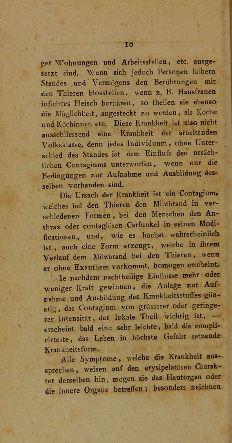 ger Wohnungen und Arbeitsstellen, etc, ausge- setzt sind. Wenn sich jedoch Persoijen hohem Standes und’Vermögens den Berührungen mit den Thieren blossteilen, wenn z. B. Hausfrauen inficirtes Fleisch berühren, so theilen sie ebenso die Möglichkeit, angesteckt zu werden, als Köche und Köchinnen etc. Diese Krankheit ist also nicht ausscbliessend eine Krankheit der arbeitenden Volksklasse, denn jedes Individuum, ohne Unter- schied des Standes ist dem Einflufs des ursäch- lichen Contagiums unterworfen, wenn nur die Bedingungen zur Aufnahme und Ausbildung des- selben vorhanden sind. Die Ursach der Krankheit ist ein Contagium, welches bei den Thieren den Milzbrand in ver- schiedenen Formen , bei den Menschen den An- thrax oder contagiösen Carfunkel in seinen Modi- ficationen, und, wie es höchst wahrscheinlich ist, auch eine Form erzeugt, welche in ihrem Verlauf döm Milzbrand bei den Thieren, wenn ^ er ohne Exanthem vorkommt, homogen erscheint. * le nachdem nachtheilige Einflüsse mehr oder weniger Kraft gewinnen, die Anlage zur Auf- nahme und Ausbildung des Krankheitsstoffes gün- stig, das Contagiurii von grösserer oder geringe- rer Intensität, der lokale Theil wichtig ist, — erscheint bald eine sehr leichte, bald die corapli- cirteste, das Leben in höchste Gefahr setzende Krankheitsform. Alle Symptome, welche die Krankheit aus- sprechen , weisen auf den erysipelatösen Charak- ter derselben hin, mögen sie das Hautorgan oder die innere Organe betreffen 5 besonders zeichnen