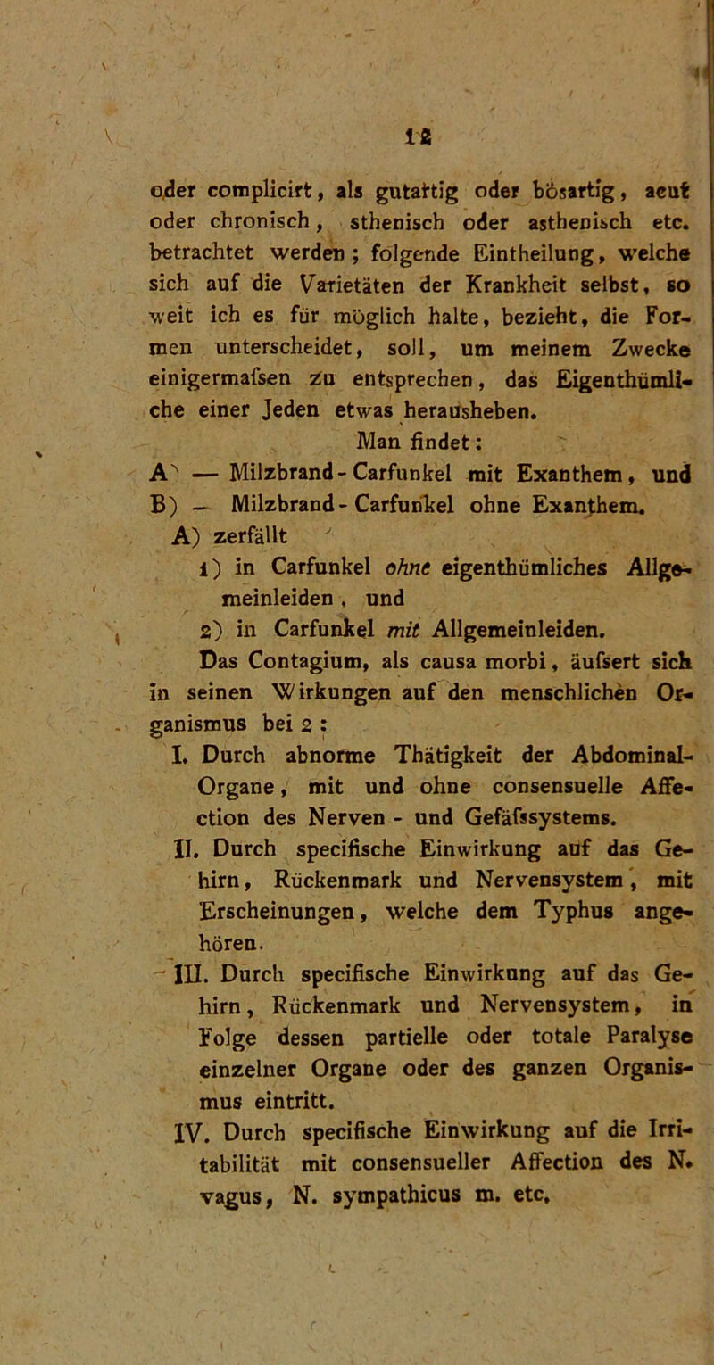 1 o4er complicift, als gutattig oder bösartig, acut oder chronisch, sthenisch oder asthenisch etc. betrachtet werden; folgende Eintheilung, welche sich auf die Varietäten der Krankheit selbst, so weit ich es für möglich halte, bezieht, die For- men unterscheidet, soll, um meinem Zwecke einigermafsen ia entsprechen, das Eigenthümli- che einer Jeden etwas herausheben. Man findet; A'' — Milzbrand-Carfunkel mit Exanthem, und B) — Milzbrand - CarfunTcel ohne Exanthem. A) zerfällt 1) in Carfunkel ohne eigenthümliches Allg®^ meinleiden , und 2) in Carfunkel mit Allgemeinleiden. Das Contagium, als causa morbi, äufsert sich in seinen ^C'irkungen auf den menschlichen Or- ganismus bei 2 : I, Durch abnorme Thätigkeit der Abdominal- Organe, mit und ohne consensuelle Affe« ction des Nerven - und Gefäfssystems. II. Durch specifische Einwirkung auf das Ge- hirn , Rückenmark und Nervensystem, mit Erscheinungen, welche dem Typhus ange- hören.  III. Durch specifische Einwirkung auf das Ge- hirn, Rückenmark und Nervensystem, in Folge dessen partielle oder totale Paralyse einzelner Organe oder des ganzen Organis- mus eintritt. IV. Durch specifische Einwirkung auf die Irri- tabilität mit consensueller AfFection des N* vagus, N. sympathicus m. etc.