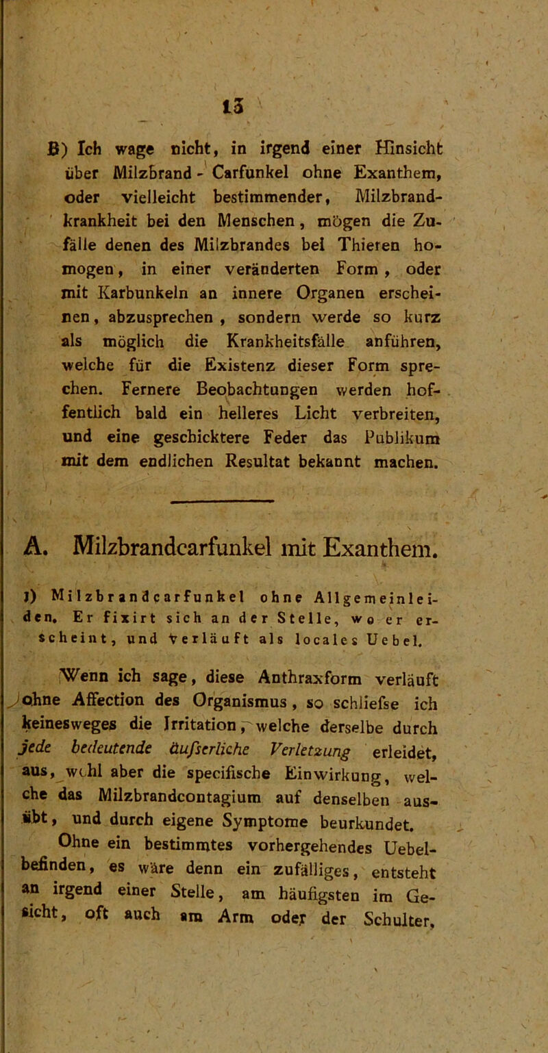 ß) Ich wage nicht, in irgend einer Hinsicht über Milzbrand - Carfunkel ohne Exanthem, oder vielleicht bestimmender, Milzbrand- krankheit bei den Menschen, mögen die Zu- fälle denen des Milzbrandes bei Thieren ho- mogen, in einer veränderten Form , oder mit Karbunkeln an innere Organen erschei- nen , abzusprechen , sondern werde so kurz als möglich die Krankheitsfälle anführen, welche für die Existenz dieser Form spre- chen. Fernere Beobachtungen werden hof- fentlich bald ein helleres Licht verbreiten, und eine geschicktere Feder das Publikum mit dem endlichen Resultat bekannt machen. A. Milzbrandcarfunkel init Exanthem. J) Milzbr andcarfunkel ohne Allgemeinlei- den, Er fixirt sich an der Stelle, wo er er- scheint, und Verläuft als locales Uebel. ’Wenn ich sage, diese Anthraxform verläuft ^Qhne Affection des Organismus, so schliefse ich keinesweges die Irritation welche derselbe durch Jede bedeutende iXufserliche Verletzung erleidet, aus, w(..hl aber die specifische Einwirkung, wel- che das Milzbrandcontagium auf denselben aus- übt, und durch eigene Symptome beurkundet. Ohne ein bestimmtes vorhergehendes Uebel- befinden, es wäre denn ein zufälliges, entsteht an irgend einer Stelle, am häufigsten im Ge- sicht, oft auch am Arm odey der Schulter,
