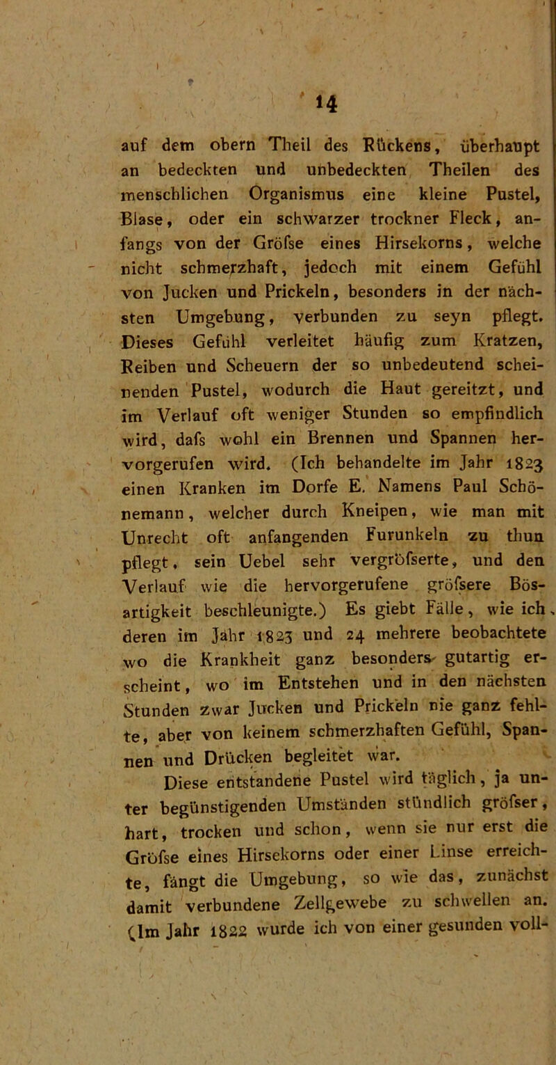 t 14 auf dem obern Theil des Rückens, überhaupt an bedeckten und unbedeckten Theilen des menschlichen Organismus eine kleine Pustel, Blase, oder ein schwarzer trockner Fleck, an- fangs von der Gröfse eines Hirsekorns, welche nicht schmerzhaft, jedoch mit einem Gefühl von Jucken und Prickeln, besonders in der näch- sten Umgebung, verbunden zu seyn pflegt. Dieses Gefühl verleitet häufig zum Kratzen, Reiben und Scheuern der so unbedeutend schei- nenden Pustel, wodurch die Haut gereitzt, und im Verlauf oft weniger Stunden so empfindlich wird, dafs wohl ein Brennen und Spannen her- vorgerufen wird. (Ich behandelte im Jahr 1823 einen Kranken im Dorfe E. Namens Paul Schö- nemann, welcher durch Kneipen, wie man mit Unrecht oft anfangenden Furunkeln zu thun pflegt, sein Uebel sehr vergrofserte, und den Verlauf wie die hervorgerufene gröfsere Bös- artigkeit beschleunigte.) Es giebt Fälle, wie ich, deren im Jahr 1823 und 24 mehrere beobachtete wo die Krankheit ganz besonders- gutartig er- scheint , wo im Entstehen und in den nächsten Stunden zwar Jucken und Prickeln nie ganz fehl- te, aber von keinem schmerzhaften Gefühl, Span- nen und Drücken begleitet war. Diese eritstandene Pustel wird täglich, ja un- ter begünstigenden Umständen stündlich gröfser, hart, trocken und schon, wenn sie nur erst die Gröfse eines Hirsekorns oder einer Linse erreich- te, fängt die Umgebung, so wie das, zunächst damit verbundene Zellgewebe zu schwellen an. Jahr 1822 wurde ich von einer gesunden voll-