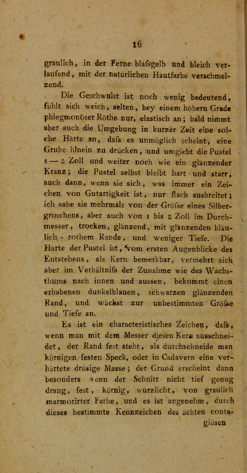 graulich, in der Ferne blafsgelb und bleich ver- laufend , mit der natürlichen Hautfarbe verschmel- zend. Die Geschwulst ist noch wenig bedeutend f fühlt sich weich, selten, bey einem hohem Grade phlegmonöser Röthe nur, elastisch an; bald nimmt aber auch die Umgebung in kurzer Zeit eine sol- che Harte an, dafs es unmöglich scheint, eine Grube hinein zu drücken, und umgiebt die Pustel ^ 1 — 2 Zoll und weiter noch wie ein glänzender Kranz; die Pustel selbst bleibt hart und starr, auch dann, wenn sie sich, was immer ein Zei- chen von Gutartigkeit ist, nur flach ausbreitet; ich sähe sie mehrmals von'der Gröfse eines Silber- groschens , aber auch von i bis 2 Zoll im Durch- messer, trocken, glänzend, mit glänzenden bläu- lich - rothem Rande, und weniger Tiefe. Die Härte der Pustel ist, Vom ersten Augenblicke des Entstehens, als Kern bemerkbar, vermehrt sich aber im Verhältnifs der Zunahme wie des Wachs- thums nach innen und aussen, bekommt einen erhabenen dunkelblauen, schwarzen glänzenden Rand, und wächst zur unbestimmten Grölie und Tiefe an. Es ist ein characteristisches Zieichep, dafs, wenn man mit dem Messer diesen Kern ausschnei- det, der Rand fest steht, als durchschneide man körnigen/festen Speck, oder in Cadavern eine ver- härtete drüsige Masse; der Grund erscheint dann besonders ^\enn der Schnitt nicht tief genug ' drang, fest, körnig, wurzlicht, von graulich marmorirter Farbe, und es ist angenehm, durch dieses bestimmte Kennzeichen des ächten conta- giösen