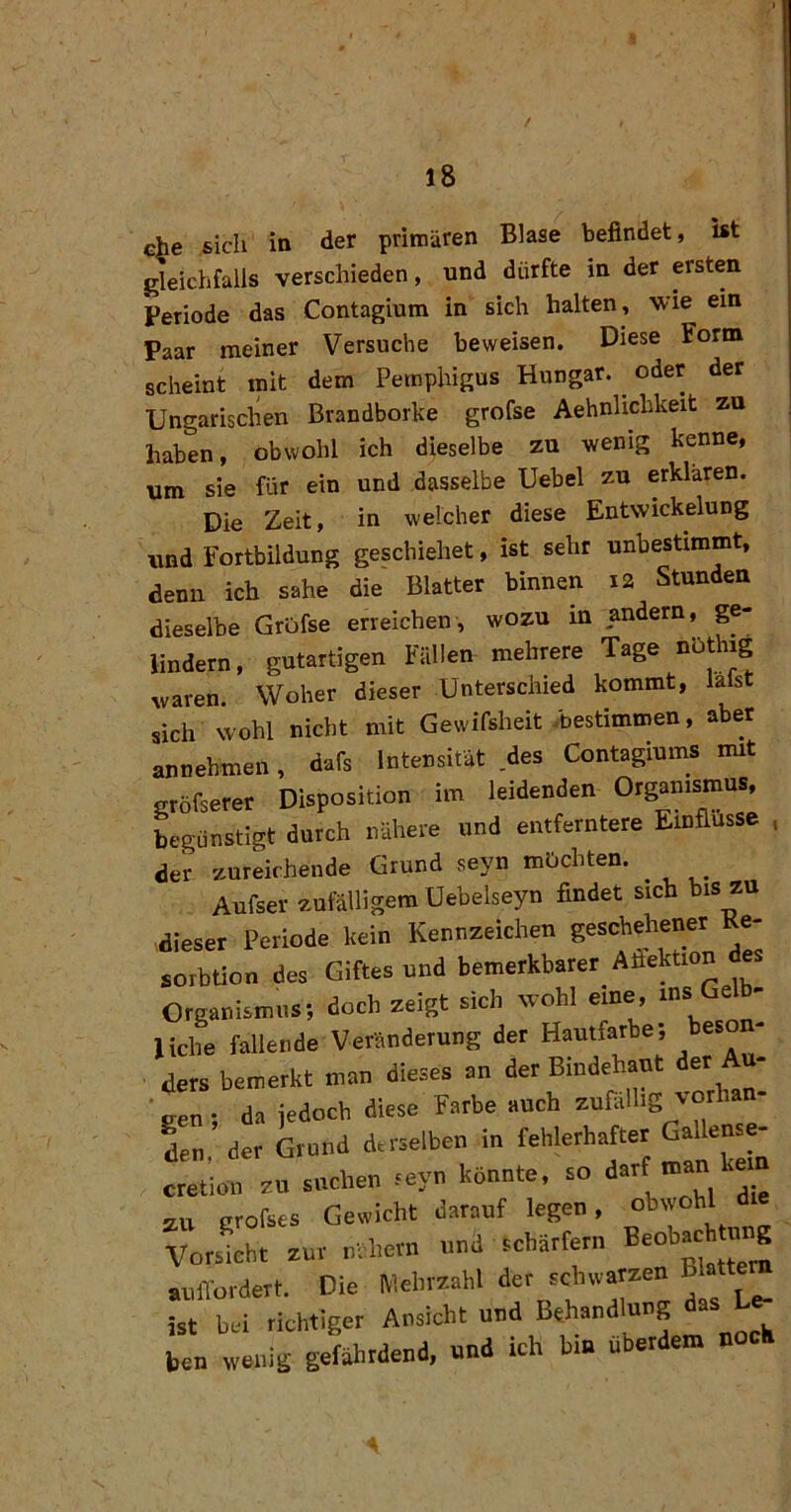 che sich in der primären Blase befindet, ist gleichfalls verschieden, und dürfte in der ersten Periode das Contagium in sich halten, wie ein Paar meiner Versuche beweisen. Diese Form scheint mit dem Pemphigus Hungar. ^ oder der Ungarischen Brandborke grofse Aehnlichkeit zu haben, obwohl ich dieselbe zu wenig kenne, um sie für ein und dasselbe Uebel zu erklären. Die Zeit, in welcher diese Entwickelung und Fortbildung geschiehet, ist sehr unbestimmt, denn ich sähe die Blatter binnen i2 Stunden dieselbe GrOfse erreichen, wozu in andern, ge- lindem, gutartigen Fällen mehrere Tage waren. Woher dieser Unterschied kommt, lafst sich wohl nicht mit Gewifsheit .bestimmen, aber annehmen, dafs Intensität .des Contagiums rmt gröfserer Disposition im leidenden Organismus, Lgünstigt durch nähere und entferntere Einflüsse , der zureichende Grund seyn mochten. ^ Aufser zufälligem Uebelseyn findet sich bis zu dieser Periode kein Kennzeichen geschehener Ke- sorbtion des Giftesund bemerkbarer Afiektion des Organismus; doch zeigt sich wohl eine, ms Gelb- liche fallende Veränderung der Hautfarbe; besoii- ders bemerkt man dieses an der Bindehaut der Au- ■gen; da jedoch diese Farbe auch zufällig vorh den der Grund derselben in fehlerhafter Gallense- cttion zu suchen .yn könnte, so darf man kem zu grofses Gewicht darauf legen, obwohl Vorsicht zur nähern und scharfem „ffordett. Die Mebmhl der schwatzen B attem ist bei richtiger Ansicht und Behandlung das L<^ ben wenig gefährdend, und ich hin Uberdem noch