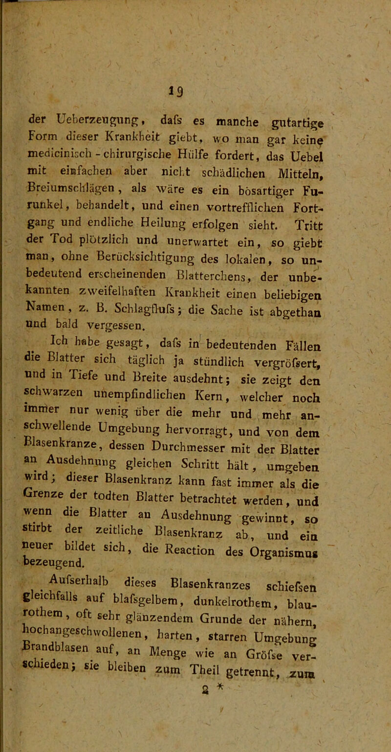 der UeberzeugunjT, dafs es manche gutartige Form dieser Krankheit glebt, wo man gar kein^ medicinicch - chirurgische Hülfe fordert, das Uebel mit einfachen aber nicht schädlichen Mitteln, Breiumschlägen, als wäre es ein bösartiger Fu« runkel, behandelt, und einen vortrefflichen Fort- gang und endliche Heilung erfolgen sieht. Tritt der Tod plötzlich und unerwartet ein, so giebt man, ohne Berücksichtigung des lokalen, so un- bedeutend erscheinenden Blatterchens, der unbe- kannten zweifelhaften Krankheit einen beliebigen Namen, z. B. Schlagfl-ufs; die Sache ist abgethan und bald vergessen. Ich hebe gesagt, dafs in bedeutenden Fällen die Blatter sich täglich ja stündlich vergröfsert, und in Tiefe und Breite ausdehnt; sie zeigt den schwarzen unempfindlichen Kern, welcher noch imirier nur wenig über die mehr und mehr an- schwellende Umgebung hervorragt, und von dem Blasenkranze, dessen Durchmesser mit der Blatter an Ausdehnung gleichen Schritt hält, umgeben wird; dieser Blasenkranz kann fast immer als die Grenze der todten Blatter betrachtet werden, und wenn die Blatter an Ausdehnung gewinnt, so stirbt der zeitliche Blasenkranz ab, und ein neuer bildet sich, die Reaction des Organismus bezeugend. , -Aufserhalb dieses Blasenkranzes schiefsen gleichfalls auf blafsgelbem, dunkelrothem, blau- rothem, oft sehr glänzendem Grunde der nähern hochangeschwollenen, harten, starren Umgebung Brandblasen auf, an Menge wie an Gröfse v,er- .clueden; sie bleiben zum Theil getrennt, zum
