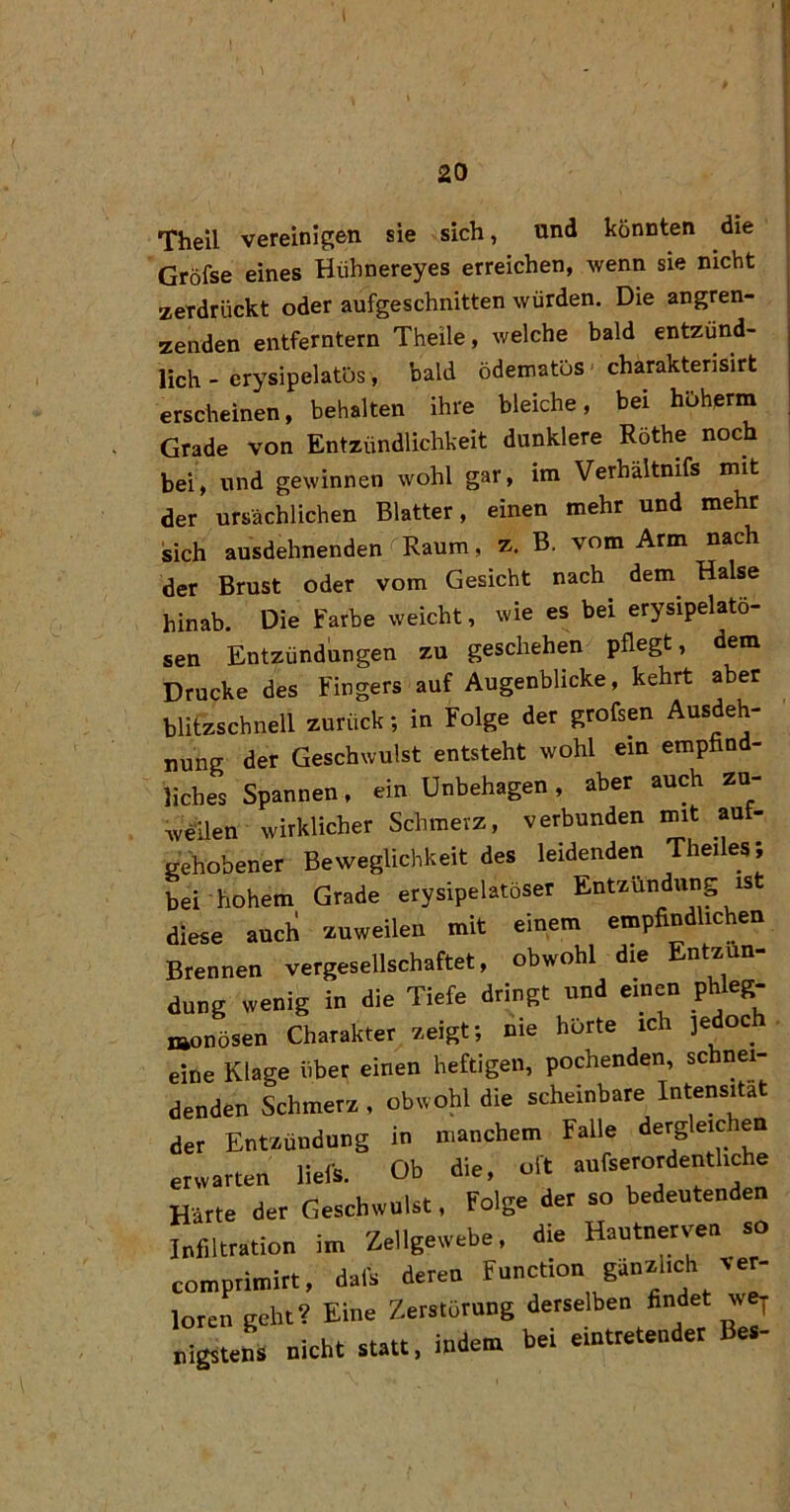 20 Theil vereinigen sie sich, und könnten die Gröfse eines Hühnereyes erreichen, wenn sie nicht zerdrückt oder aufgeschnitten würden. Die angren- zenden entferntem Theile, welche bald entzünd- lich - erysipelatös, bald ödematös charakterisirt erscheinen, behalten ihre bleiche, bei hoherm Grade von Entzündlichkeit dunklere Röthe noch bei, und gewinnen wohl gar, im Verhältmfs mit der ursächlichen Blatter, einen mehr und mehr sich ausdehnenden Raum, z. B. vom Arm nach der Brust oder vom Gesicht nach dem Halse hinab. Die Farbe weicht, wie es bei erysipelatö- sen Entzündungen zu geschehen pflegt, dem Drucke des Fingers auf Augenblicke, kehrt aber blitzschnell zurück; in Folge der grofsen Ausdeh- nung der Geschwulst entsteht wohl ein empfind- liches Spannen, ein Unbehagen, aber auch zu- WUen wirklicher Schmerz, verbunden mit aut- gehobener Beweglichkeit des leidenden Theiles; bei hohem Grade erysipelatöser Entzündung is diese auch zuweilen mit einem empfindlichen Brennen vergesellschaftet, obwohl die Entzün- dung wenig in die Tiefe dringt und einen phleg- monösen Charakter zeigt; nie hörte ich jedoch eine Klage über einen heftigen, pochenden, schnei- denden Schmerz , obwohl die scheinbare Intensität der Entzündung in manchem Falle dergleichen erwarten liefs. Ob die, oft aufserordentliche Härte der Geschwulst, Folge der so bedeutenden Infiltration im Zellgewebe, die Hautnervea so comprimirt, dafs deren Function günzhch ve^ loren geht? Eine Zerstörung derselben nigstens nicht statt, indem bei eintretender e-