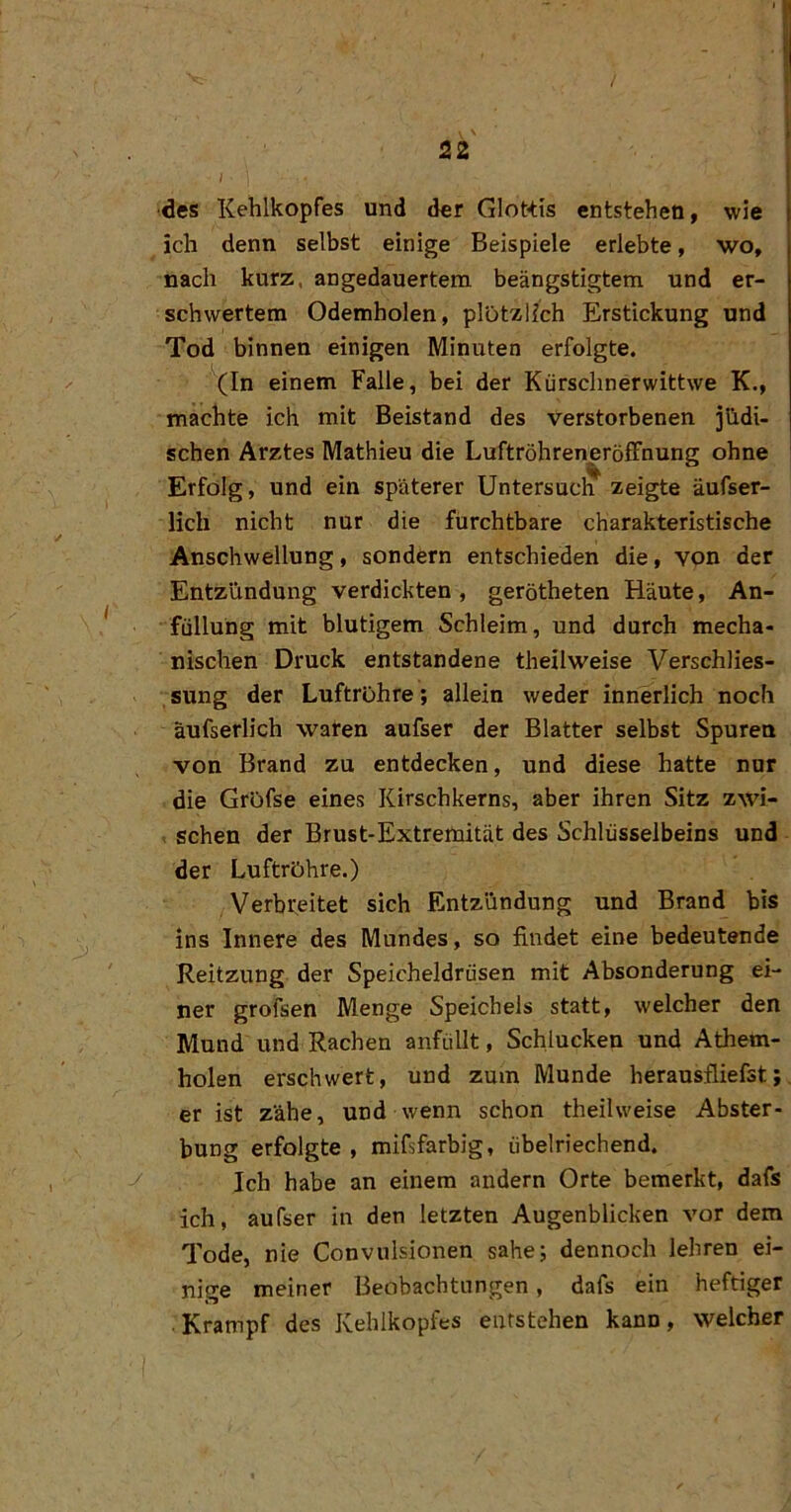 22 I des Kehlkopfes und der Glottis entstehen, wie ich denn selbst einige Beispiele erlebte, wo, nach kurz, angedauertem beängstigtem und er- schwertem Odemholen, plötzlich Erstickung und Tod binnen einigen Minuten erfolgte. ’^In einem Falle, bei der Kürsclinerwittwe K., machte ich mit Beistand des verstorbenen jüdi- j sehen Arztes Mathieu die LuftröhreneröfFnung ohne i Erfolg, und ein späterer Untersucli^ zeigte äufser- lich nicht nur die furchtbare charakteristische Anschwellung, sondern entschieden die, von der Entziindung verdickten , gerötheten Häute, An- füllung mit blutigem Schleim, und durch mecha- nischen Druck entstandene theilweise Verschlies- sung der Luftröhre; allein weder innerlich noch äufserlich waren aufser der Blatter selbst Spuren von Brand zu entdecken, und diese hatte nur die Gröfse eines Kirschkerns, aber ihren Sitz zwi- ; scheu der Brust-Extremität des Schlüsselbeins und der Luftrohre.) Verbreitet sich Entzündung und Brand bis ins Innere des Mundes, so findet eine bedeutende Reitzung der Speicheldrüsen mit Absonderung ei- ner grofsen Menge Speichels statt, welcher den Mund und Rachen anfüllt, Schlucken und Athem- holen erschwert, und zum Munde herausfliefst;_ er ist zähe, und wenn schon theilweise Abster- bung erfolgte , mifsfarbig, übelriechend. Ich habe an einem andern Orte bemerkt, dafs ich, aufser in den letzten Augenblicken vor dem Tode, nie Convulsionen sähe; dennoch lehren ei- nige meiner Beobachtungen, dafs ein heftiger Krampf des Kehlkopfes entstehen kann, welcher