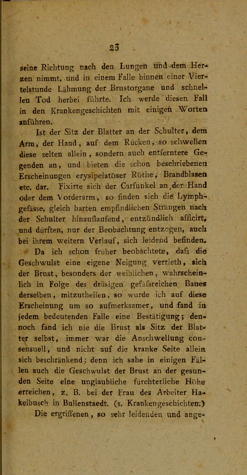 I . 23 . seine Richtung nach den Lungen und-dem Her- zen nimmt, lund in einem Falle binnen einer Vier- telstunde Lähmung der Brustorgane und schnel- len Tod herbei führte. Ich werde diesen Fall in den Krankengeschichten mit einigen Worten anführen. Ist der Sitz der Blatter an der Schulter, dem Arm, der Hand, auf dem Rücken, so schwellen diese selten allein , sondern auch entferntere Ge- genden an, und , bieten die schon böschriebenen Erscheinungen erysipclatöser Röthe, Brandblasen etc. dar. Fixirte sich der Carfunkel an.der Hand oder dem Vorderarm, so finden sich die Lymph-^ gefässe, gleich barten empfindlichen Strängen nach der Schulter hinauflaufend, entzündlich afficirt, und dürften, nur der Beobachtung entzogen, auch bei ihrem weitern Verlauf, sich leidend befinden. Da ich schon früher beobachtete, dafs die Geschwulst eine eigene Neigung verrieth, sich der Brust, besonders der weiblichen, wahrschein- lich in Folge des drüsigen gefäfsreichen, Baues derselben, mitzutheilen, so wurde ich auf diese Erscheinung um so aufmerksamer, und fand in jedem bedeutenden Falle eine Bestätigung; den- noch fand ich nie die Brust als Sitz der Blat- ter selbst, immer war die Anschwellung con- sensuell, und nicht auf die kranke Seite allein, sich beschränkend; denn ich sähe in einigen Fäl- len auch die Geschwulst der Brust an der gesun- den Seite eine unglaubliche fürchterliche Höhe erreichen, z. B. bei der Frau des Arbeiter Ha- kelbusch in Bullenstaedt. (s. Kranken geschichtenO Die ergriffenen, so sehr leidenden und ange-