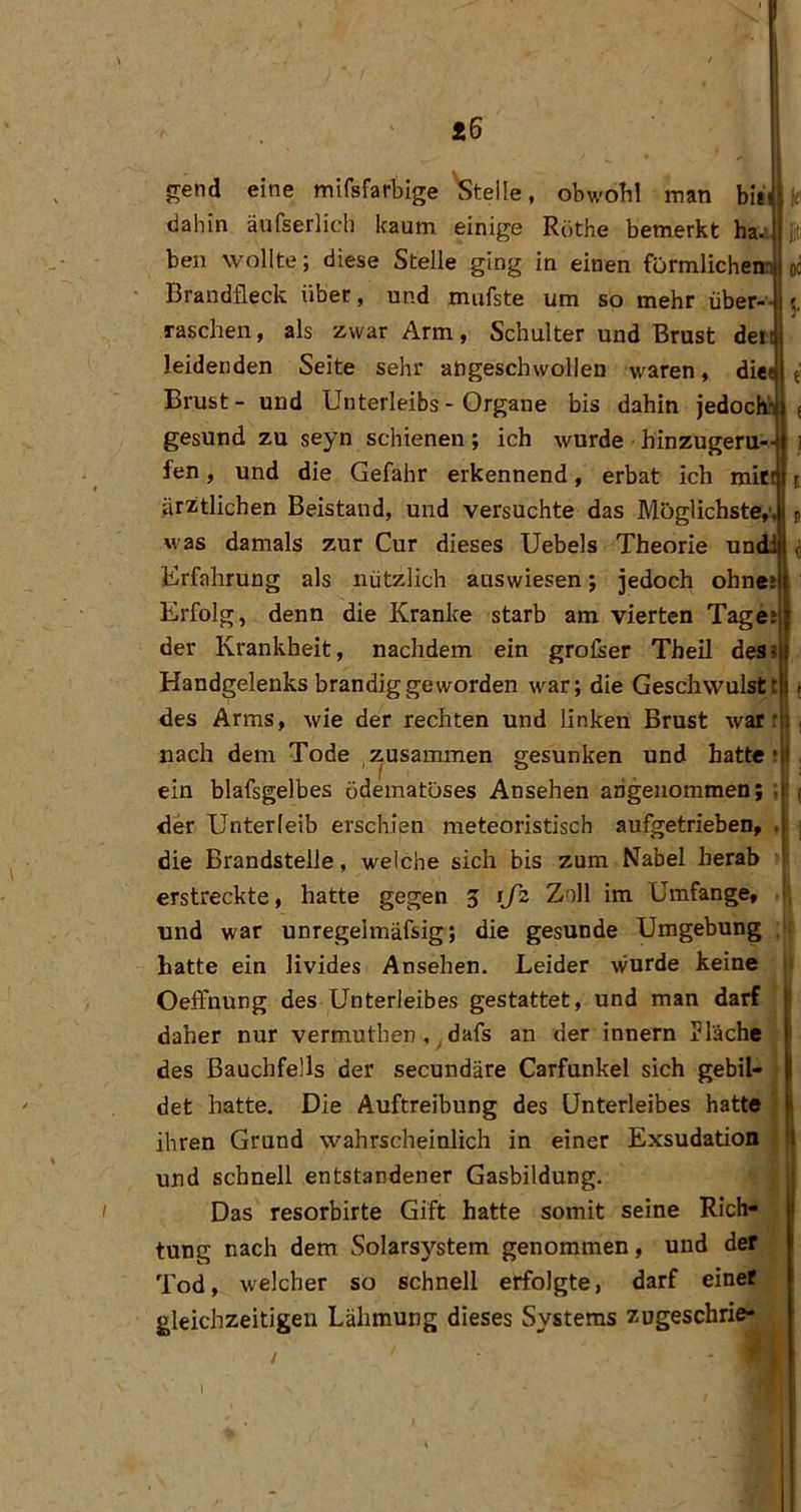 *6 e -H ! jrend eine mifsfarbige 'Steile, obwoH man biii dahin äufserlich kaum einige Röthe bemerkt ha.; ben wollte; diese Stelle ging in einen fürmlicheni Brandfleck über, und mnfste um so mehr über- raschen , als zwar Arm, Schulter und Brust dei leidenden Seite sehr atigeschwolleu waren, die« Brust- und Unterleibs-Organe bis dahin jedoch? gesund zu seyn schienen; ich wurde hinzugeru- fen, und die Gefahr erkennend, erbat ich mir ärztlichen Beistand, und versuchte das Möglichste,' was damals zur Cur dieses Uebels Theorie un Erfahrung als nützlich auswiesen; jedoch ohnes Erfolg, denn die Kranke starb am vierten Tage; der Krankheit, nachdem ein grofser Theil des» Handgelenks brandig geworden war; die Geschwulst! des Arms, wie der rechten und linken Brust wart i nach dem Tode zusammen gesunken und hatte; ein blafsgelbes ödematöses Ansehen angenommen; I ! ( der Unterleib erschien meteoristisch aufgetrieben, die Brandstelle, welche sich bis zum Nabel herab erstreckte, hatte gegen 3 ijz Zoll im Umfange, und war unregelmäfsig; die gesunde Umgebung hatte ein livides Ansehen. Leider wurde keine Oeffnung des Unterleibes gestattet, und man darf 1 daher nur vermuthen , dafs an der innern Plache des Bauchfells der secundäre Carfunkel sich gebil- det hatte. Die Auftreibung des Unterleibes hatte ihren Grund wahrscheinlich in einer Exsudation und schnell entstandener Gasbildung. Das resorbirte Gift hatte somit seine Rich- tung nach dem Solarsystem genommen, und der Tod, welcher so schnell erfolgte, darf einef gleichzeitigen Lähmung dieses Systems zugeschrie- 1