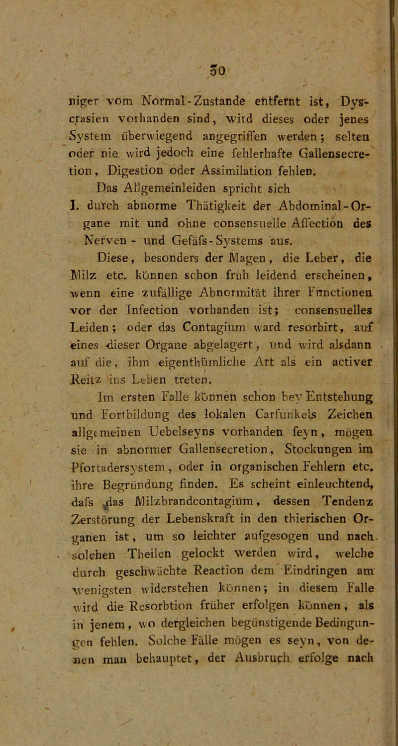 öO niger vom Normal-Zustande etitfernt ist, Dys- crasien vorhanden sind, wird dieses oder jenes System überwiegend angegriffen werden; selten oder nie wird jedoch eine fehlerhafte Gallensecre- tion, Digestion oder Assimilation fehlen. Das Allgemeinleiden spricht sich I. durch abnorme Thätigkeit der Abdominal-Or- gane mit und ohne consensuelie Affectiön des Nerven - und Gefäfs-Systems aus. Diese, besonders der Magen, die Leber, die Milz etc. können schon früh leidend erscheinen, wenn eine zufällige Abnormität ihrer Functionen vor der Infection vorhanden ist; consensuelles Leiden; oder das Contagiiun ward resorbirt, auf eines -dieser Organe abgelagert, und wird alsdann auf die, ihm eigenthümliche Art als ein activer Reilz \iiis Leben treten. Im ersten Falle können schon bey Entstehung und Fortbildung des lokalen Carfunkels Zeichen allgemeinen Uebelseyns vorhanden feyn, mögen sie in abnormer Gallensecretion, Stockungen im Pfortadersystem, oder in organischen Fehlern etc. ihre Begründung finden. Es scheint einleuchtend, dafs ^as Milzbrandcontagium, dessen Tendenz Zerstörung der Lebenskraft in den thierischen Or- ganen ist, um so leichter aufgesogen und nach, solchen Theilen gelockt werden wird, welche durch geschwächte Reaction dem Eindringen am M’enigsten widerstehen können; in diesem Falle wird die Resorbtion früher erfolgen können , als in jenem, wo dergleichen begünstigende Bedingun- gen fehlen. Solche Fälle mögen es seyn, von de- nen man behauptet, der Ausbruch erfolge nach
