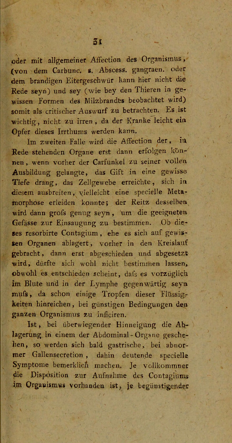 St ^ » oder mit allgemeiner Affection des ' Organismus, (von dem Carbunc. 8. Abscess. gangraen. oder dem brandigen Eitergesthwür kann hier nicht die Rede seyri) und sey (wie bey den Thieren in ge- wissen Formen des IMiizbrandfes beobachtet wird) somit als critischer Auswurf zu betrachten. Es .ist wichtig, nicht zu irren , da der K/anhe leicht ein Opfer dieses Irrthums werden karm. Im zweiten Falle wird die Affection der, iil Rede stehenden Organe erst dann erfolgen k?jn- nen, wenn vorher der Carfunkel zu seiner vollen Ausbildung gelangte, das Gift in eine gewisse Tiefe drang, das Zellgewebe erreichte, sich in diesem ausbreiten, yielleicht eine specielle Meta- morphose erleiden konnte; der Reitz desselben^ wird dann grofs genug seyn , um die geeigneten Gefässe zur Einsaugung zu bestimrrien. Ob die- ses resorbirte Contagium, ehe es sich auf gewis- sen Organen ablagert , vorher in den Kreislauf gebracht, dann erst abgeschieden und abgesetzt wird, dürfte sich wohl nicht bestimmen lassen, obwohl es entschieden scheint, dafs es vorzüglich im Blute und in der Lymphe gegenwärtig seyn mpfs, da schon einige Tropfen dieser Fliissigr keiten hinreichen, bei günstigen Bedingungen den ganzen Organismus zu inficiren. Ist, bei überwiegender Hinneigung die Ab- lagerung in einem der Abdominal - Organe gesche- hen, so werden sich bald gastrische, bei abnor- mer Gallensecretion , dahin deutende specielle Symptome bemerklicA machen. Je vollkommner die Disposition zur Aufnahme des Contagihms im Organismus vorhanden ist, je begünstigender