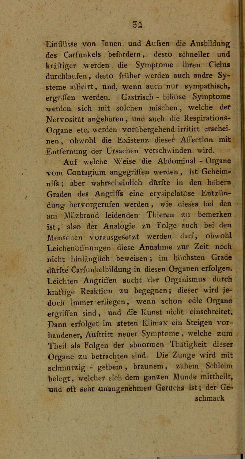 Einflüsse von Innen und Aufsen die Ausbildung des Carfunkeis befördern, desto schneller und kräftiger werden die Symptome ihren Ciclus durchlaufen, desto früher werden auch andre Sy- steme afficirt, und, wenn auch nur sympathisch, ergriffen werden. Gastrisch - biliöse Symptome werden sich mit solchen mischen , welche der Nervosität angehören, und auch die Respirations- Organe etc. werden vorübergehend irritirt erschei- nen , obwohl die Existenz dieser Affection mit Entfernung der Ursachen verschwinden wird. Auf welche Weise die Abdominal - Organe vom Contagium angegriffen werden , ist' Geheim- nifs; aber wahrscheinlich dürfte in den höhern Graden des Angriffs eine erysipelatöse Entzün- dung hervorgerufen werden, wie dieses bei den am Milzbrand leidenden Thieren zu bemerken ist', also der Analogie zu Folge auch bei den Menschen vorausgesetzt werden darf, obwohl Leichenöffnungen diese Annahme zur Zeit noch nicht hinlänglich beweisen *, im höchsten Grade dürfte' Carfunkelbildung in diesen Organen erfolgen. Leichten Angriffen sucht der Organismus durch kräftige Reaktion zu begegnen; dieser wird je- doch immer erliegen, wenn schon edle Organe ergriffen sind, und die Kunst nicht einschreitet. Dann erfolget im steten Klimax ein Steigen vor- handener, Auftritt neuer Symptome , welche zum Theil als Folgen der abnormen Thäfigkeit dieser Organe zu betrachten sind. Die Zunge wird mit schmutzig - gelbem , braunem, zähem Schleim belegt, welcher sich dem ganzen Munde mittheilt, und oft sehr unangenehmen Geruchs ist; der Ge- schmack