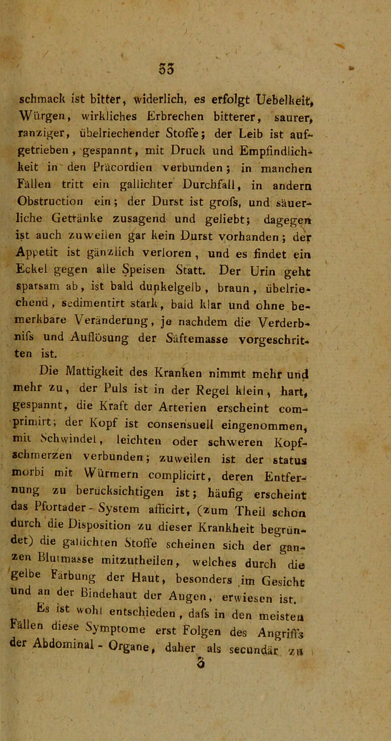 00 schmack ist bittet, widerlich, es erfolgt Uebelkeit# Würgen, wirkliches Erbrechen bitterer, saurer, ranziger, übelriechender Stoffe; der Leib ist auf“ getrieben, gespannt, mit Druck und Empfindlich- keit in den Pracordien verbunden; in manchen Fällen tritt ein gallichter Durchfall, in andern Obstruction ein; der Durst ist grofs, und säuer- liche Getränke zusagend und geliebt; dagegeii ist auch zuweilen gar kein Durst vorhanden; deV Appetit ist gänzlich verloren, und es findet ein Eckel gegen alle Speisen Statt. Der Urin geht sparsam ab , ist bald dupkelgelb , braun , übelrie- chend , sedimentirt stark, bald klar und ohne be- merkbare Veränderung, je nachdem die Verderb- nifs und Auflösung der Säftemasse vorgeschrit- ten ist Die Mattigkeit des Kranken nimmt mehr und mehr zu, der Puls ist in der Regel klein, hart, gespannt, die Kraft der Arterien erscheint com- priniirt; der Kopf ist conserisuell eingenommen, mit vSchwindel, leichten oder schweren Kopf- schmerzen verbunden; zuweilen ist der Status morbi mit Würmern complicirt, deren Entfer- nung zu berücksichtigen ist; häufig erscheint das Pfortader - System afficirt, (zum Theil schon durch die Disposition zu dieser Krankheit begrün- det) die gal lichten Stoffe scheinen sich der gan- zen Blutmasse mitzutheilen, welches durch die gelbe Färbung der Haut, besonders ^im Gesicht und an der Bindehaut der Augen, erwiesen ist. Es ist wohl entschieden, dafs in den meistea allen diese Symptome erst Folgen des Angriffs der Abdominal-Organe, daher als secundär zu