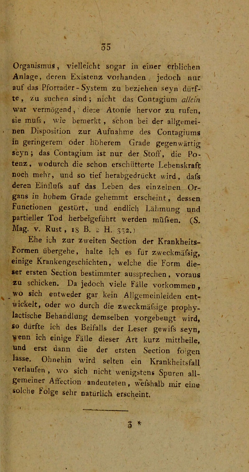 4 o5 • Organismus, vielleicht sogar in einer erblichen Anlage, deren Existenz vorhanden jedoch nur auf das Pfortader - System zu beziehen seyn dürf- te , zu suchen sind ; nicht das Contagium allein war vermögend,' diese Atonie hervor zu rufen, sie mufs, wie bemerkt, schon bei der allgemei- . nen Disposition zur Aufnahme des Contagiums in geringerem öder höherem Grade gegenwärtig seyn; das Contagium ist nur der Stoft’, die Po- \ tenz, wodurch die schon erschütterte Lebenskraft noch mehr, und so tief herabgedrückt wird, dafs deren Einflnfs auf das Leben des einzelnen_ Or- gans in hohem Grade gehemmt erscheint, dessen Functionen gestört, und endlich Lähmung und partieller Tod herbeigeführt werden müfsen. (S. Mag. V. Rust, i8 B. 2 H. 3'52.) Ehe ich zur zweiten Section der Krankheits- Formen übergehe, halte ich es für zweckmä'fsig, einige Krankengeschichten, welche die Form die- ser ersten Section bestimmter aussprechen, voraus zu schicken. Da jedoch viele Fälle Vorkommen» ^ _wo sich entweder gar kein Allgemeinleiden ent- wickelt, oder wo durch die zweckmäfsige prophy- lactische Behandlung demselben vorgebeugt wird, so dürfte ich des Beifalls der Leser gewifs seyn, Y'enn ich einige Fälle dieser Art kurz mittheile, und erst dann die der ersten Section folgen lasse. Ohnehin wird selten ein Krankheitsfall verlaufen , wo sich nicht wenigstens Spuren all- gemeiner Affection andeuteten, ^^Ishalb mir eine solche Folge sehr natürlich erscheint.