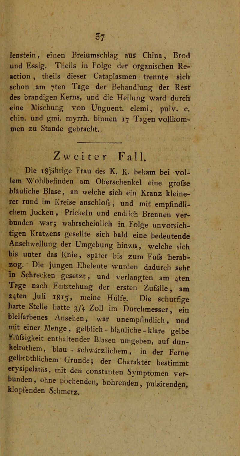 lensteln, einen Breiumschlag aus China, Brod und Essig. TKeils in Böige der organischen Re- actlon, theils dieser Cataplasmen trennte sich schon am 7ten Tage der Behandlung der Rest des brandigen Kerns, und die Heilung ward durch eine Mischung von Unguent. elemi, pulv. c. chin. und gmi. myrrh. binnen 17 Tagen vollkom^ men zu Stande gebracht. Zweiter Fall. Die 18jährige Frau des K. K. bekam bei vol- lem 'Wohlbefinden am Oberschenkel eine grofse bläuliche Blase, an welche sich eip Kranz kleine- rer rund im Kreise anschlofs, und mit empfindli- chem Jucken, Prickeln und endlich Brennen ver- bunden war; wahrscheinlich in Folge unvorsich- tigen Kratzens gesellte sich bald eine bedeutende Anschwellung der Umgebung hinzu, welche sich bis unter das Knie, später bis zum Fufs Jierab- zog. Die jungen Eheleute wurden dadurch sehr ln Schrecken gesetzt, und verlangten am ^ten Tage nach Entstehung der ersten Zufälle, am 24ten Juli 1815» meine Hülfe. Die schurfige harte Stelle hatte 3/4 Zoll im Durchmesser, ein bleifarbenes Ansehen, war unempfindlich, und mit einer Menge, gelblich - bläuliche - klare gelbe Flüfsigkeit enthaltender Blasen umgeben, auf dun- kelrothem, blau - schwärzlichem, in der Ferne gelbröthlichem Grunde; der Charakter bestimmt erysipelatös, mit den constanten Symptomen ver- bunden , ohne pochenden, bohrenden, pulsirenden, klopfenden Schmerz, .