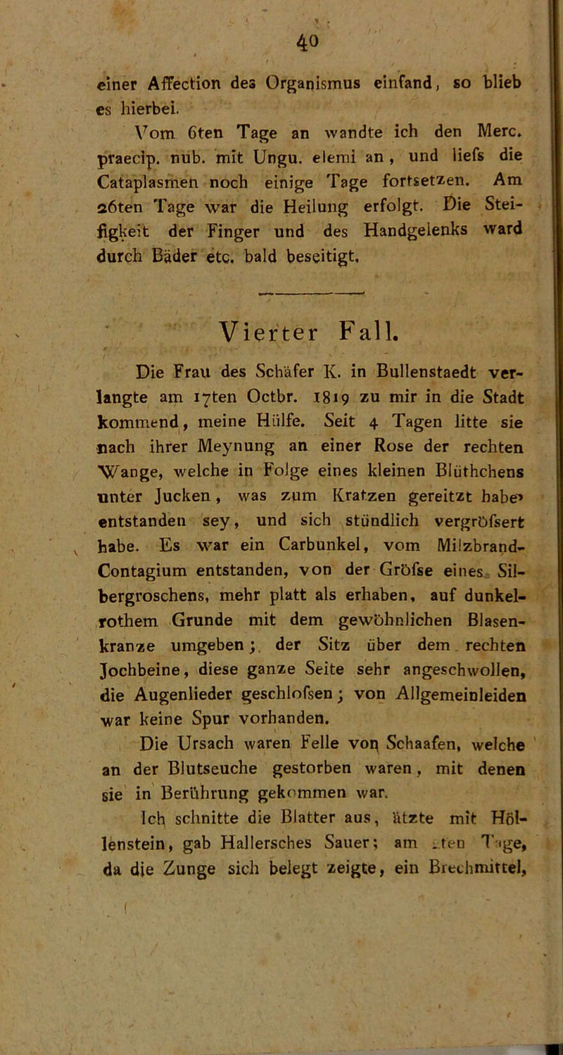 4 einer AfFection des Organismus einfand, so blieb es hierbei. Vom 6ten Tage an wandte ich den Merc. praecip. nub. mit Ungu. elemi an , und liefs die Cataplasmen noch einige Tage fortset^en. Am aöten Tage war die Heilung erfolgt. Die Stei- figkeit der Finger und des Handgelenks ward durch Bäder etc. bald beseitigt. Vierter Fall. Die Frau des Schäfer K. in Bullenstaedt ver- langte am i7ten Octbr. 1819 zu mir in die Stadt kommend , meine Hülfe. Seit 4 Tagen litte sie nach ihrer Meynung an einer Rose der rechten Wange, welche in Folge eines kleinen Blüthchens unter Jucken, was zum Kratzen gereitzt babe^ entstanden sey, und sich stündlich vergrDfsert ^ habe. Es war ein Carbunkel, vom Milzbrand- Contagium entstanden, von der Gröfse eines^ Sil- bergroschens, mehr platt als erhaben, auf dunkel- rothem Grunde mit dem gewöhnlichen Blasen- kranze umgeben;, der Sitz über dem. rechten Jochbeine, diese ganze Seite sehr angeschwollen, die Augenlieder geschlofsen; von Allgemeinleiden war keine Spur vorhanden. Die Ursach waren Felle vop Schaafen, welche an der Blutseuche gestorben waren, mit denen sie in Berührung gekommen war. Ich schnitte die Blatter aus, ätzte mit Höl- lenstein, gab Hallersches Sauer; am ^ten l’-ige, da die Zunge sich belegt zeigte, ein Brechmittel,
