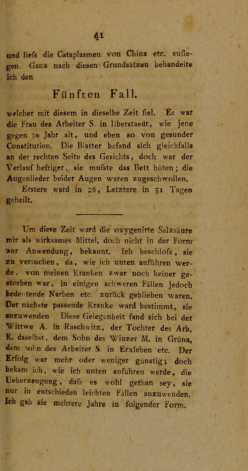 und liefs die Cataplasmen von China etc, aufle- gen. Ganz nach diesen Grundsätzen behandelte ich den Fünften Fall. welcher mit diesem in dieselbe Zeit fiel. Es war die Frau des Arbeiter S. in Ilberstaedt, wie jene gegen 50 Jahr alt, und eben so von gesunder Constitution. Die Blatter befand sich gleichfalls an der rechten Seite des Gesichts, doch war der Verlauf heftigersie mufste das Bett hüten; die Augenlieder beider Augen waren zugeschwollen. Erstere ward in 26, Letztere in' 51 Tagep geheilt. Um diese Zeit ward die oxygenirte Salzsäure mir als wirksames Mittel, doch nicht in der Form' aur Anwendung, bekannt. Ich beschlofs, sie zu versuchen, da, wie ich unten anfühfen wer- de. von meinen Kranken zwar noch keiner ge- storben war, in einigen schweren Fällen jedoch bedeütende Narben etc. ' zurück geblieben waren. Der nächste passende Kranke ward bestimmt, sie anzuwenden Diese Gelegenheit fand sich bei der Wittwe A. in Raschwitz, der Tochter des Arb. K. daselbst, dem Sohn des Winzer M. in Grüna, dem Sohn des Arbeiter S. in Erxleben etc. Der Erfolg war mehr oder weniger günstig; doch bekam ich, wie ich unten anführen werde, die Ueberzeugung, dafs es wohl gethan sey, sie nur in entschieden leichten Fällen anzuwenden. Ich gab sie mehrere Jahre in folgender Forip.