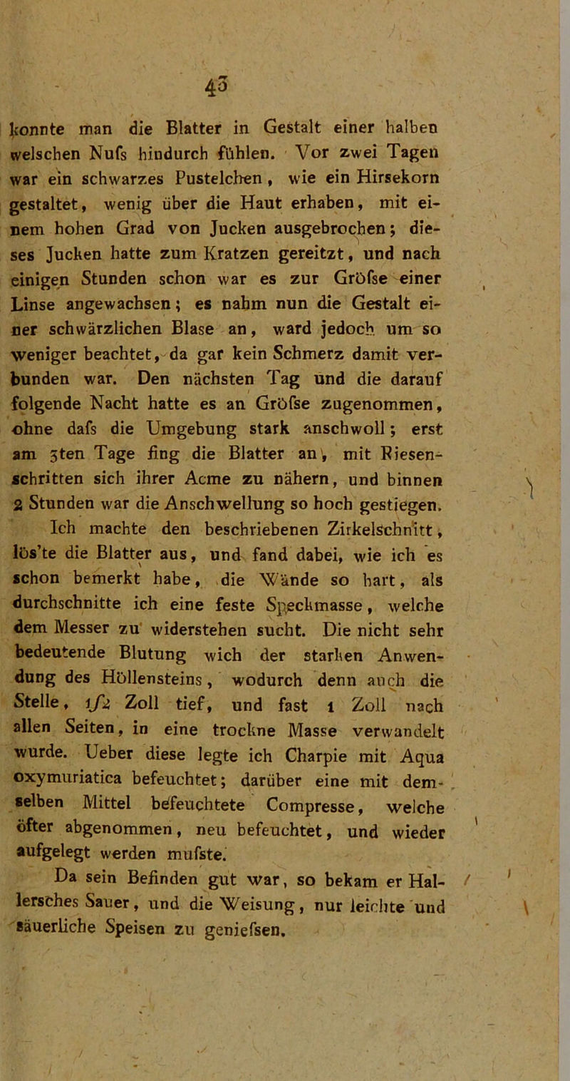 ][{onnte man die Blatter in Gestalt einer halben welschen Nufs hindurch fühlen. Vor zwei Tagen war ein schwarzes Pustelcben, wie ein Hirsekorn gestaltet, wenig über die Haut erhaben, mit ei- nem hohen Grad von Jucken ausgebrochen; die- ses Jucken hatte zum Kratzen gereitzt, und nach einigen Stunden schon war es zur Gröfse einer Linse angewachsen; es nahm nun die Gestalt ei- ner schwärzlichen Blase an, ward jedoch, um so weniger beachtet, da gar kein Schmerz damit ver- bunden war. Den nächsten Tag und die darauf folgende Nacht hatte es an Gröfse zugenommen, ohne dafs die Umgebung stark anschwoll; erst am 5ten Tage fing die Blatter an , mit Riesen- schritten sich ihrer Acme zu nähern, und binnen 2 Stunden war die Anschwellung so hoch gestiegen. Ich machte den beschriebenen ZirkelSchnltt, lüs’te die Blatter aus, und fand dabei, wie ich es schon bemerkt habe, die Wände so hart, als durchschnitte ich eine feste Speckmasse, welche dem Messer zu' widerstehen sucht. Die nicht sehr bedeutende Blutung wich der starken Anwen- dung des Höllensteins, wodurch denn auch die Stelle, ifii Zoll tief, und fast l Zoll nach allen Seiten, in eine trockne Masse verwandelt wurde. Ueber diese legte ich Charpie mit Aqua oxymuriatica befeuchtet; darüber eine mit dem- , selben Mittel beifeuchtete Compresse, welche öfter abgenommen, neu befeuchtet, und wieder aufgelegt werden mufste. Da sein Befinden gut war, so bekam er Hai- / lersches Sauer, und die Weisung, nur leichte und Bäuerliche Speisen zu geniefsen.