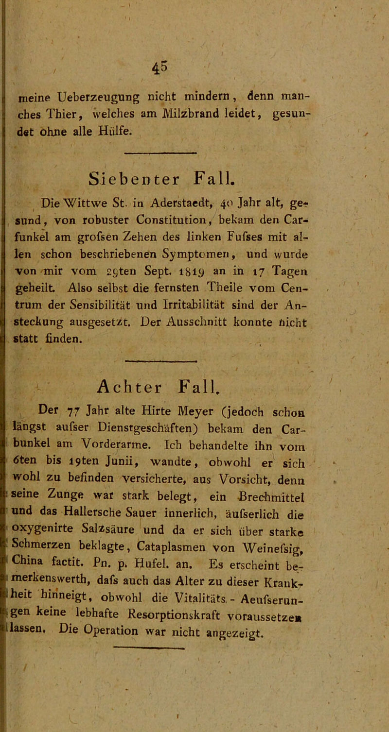 meine Ueberzeugung nicht mindern, denn man- ches Thier, welches am Milzbrand leidet, gesun- det ohne alle Hülfe. Siebenter Fall. Die Wittwe St. in Aderstacdt, 40 Jahr alt, ge- sund , von robuster Constitution, bekam den Car- funkel am grofsen Zehen des linken Fufses mit al- len schon beschriebenen Symptomen, und wurde von mir vom £9ten Sept. iSiy an in 17 Tagen geheilt Also selbst die fernsten Theile vom Cen- trum der Sensibilität und Irritabilität sind der An- steckung ausgeset'/t. Der Ausschnitt konnte nicht statt finden. Achter Fall, Der 77 Jahr alte Hirte Meyer (jedoch schon längst aufser Dienstgeschäften) bekam den Car- I bunkel am Vorderarme. Ich behandelte ihn vom ' 6ten bis i9ten Junii, wandte, obwohl er sich wohl zu befinden versicherte, aus Vorsicht, denn Iseine Zunge war stark belegt, ein JBrechmittel ' und das Hallersche Sauer innerlich, äufserlich die ' oxygenirte Salzsäure und da er sich über starke ! Schmerzen beklagte, Cataplasmen von Weineisig, i China factit. Pn. p, Hufei. an. Es erscheint be- I merkenswerth, dafs auch das Alter zu dieser Krank-? Iheit hinneigt, obwohl die Vitalitäts. - Aeufserun- kgen keine lebhafte Resorptionskraft voraussetze* Hassen« Die Operation war nicht angezeigt.