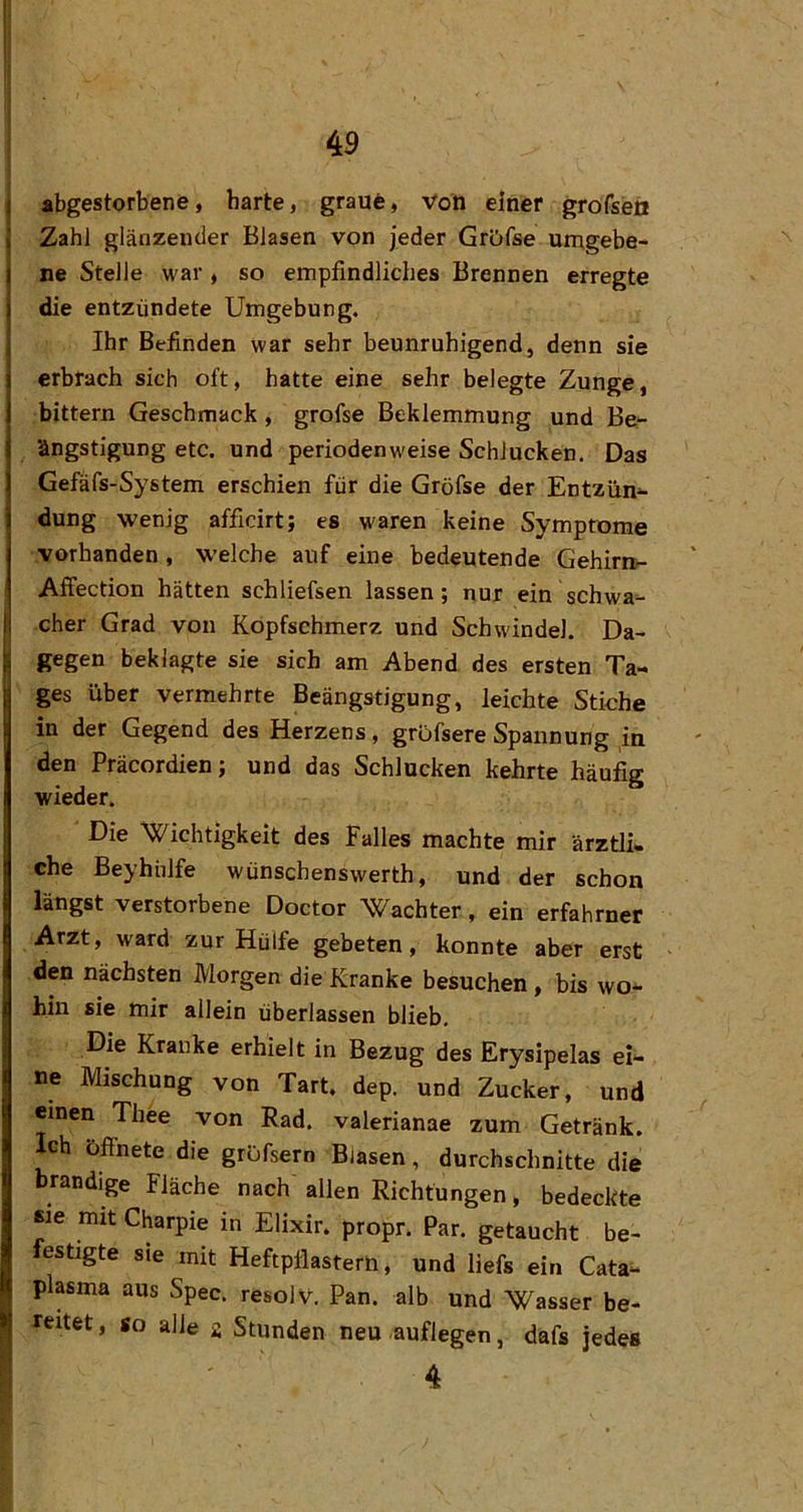 I 49 i abgestorbene, harte, graut, Voti einer grofseß I Zahl glänzender Blasen von jeder GrDfse umgebe- ne Stelle war, so empfindliches Brennen erregte die entzündete Umgebung. ' Ihr Befinden war sehr beunruhigend, denn sie I erbrach sich oft, hatte eine sehr belegte Zunge, I bittern Geschmack, grofse Beklemmung und Be- j ängstigung etc. und periodenweise Schlucken. Das I Gefafs-System erschien für die Gröfse der Entzün- dung wenig afficirt; es waren keine Symptome I vorhanden, welche auf eine bedeutende Gehirn>- Affection hätten schliefsen lassen; nur ein schwa- I eher Grad von Kopfschmerz und Schwindel. Da- ji gegen beklagte sie sich am Abend des ersten Ta- ; ges über vermehrte Beängstigung, leichte Stiche in der Gegend des Herzens, grDfsere Spannung in den Präcordien; und das Schlucken kehrte häufig wieder. Die ^Jf^ichtigkeit des Falles machte mir ärztli- che Beyhülfe wünschenswerth, und der schon längst verstorbene Doctor Wächter, ein erfahrner Arzt, ward zur Hülfe gebeten, konnte aber erst den nächsten Morgen die Kranke besuchen , bis wo- hin sie mir allein überlassen blieb. Die Kranke erhielt in Bezug des Erysipelas ei- ne Mischung von Tart. dep. und Zucker, und i einen Thee von Rad. valerianae zum Getränk. Ich öffnete die gröfsern Blasen, durchschnitte die brandige Fläche nach allen Richtungen, bedeckte sie mit Charpie in Elixir. propr. Par. getaucht be- festigte sie mit Heftpflastern, und liefs ein Cata- plasma aus Spec. resolv. Pan. alb und Wasser be- >1 reitet, so alle g Stunden neu auflegen, dafs jedes
