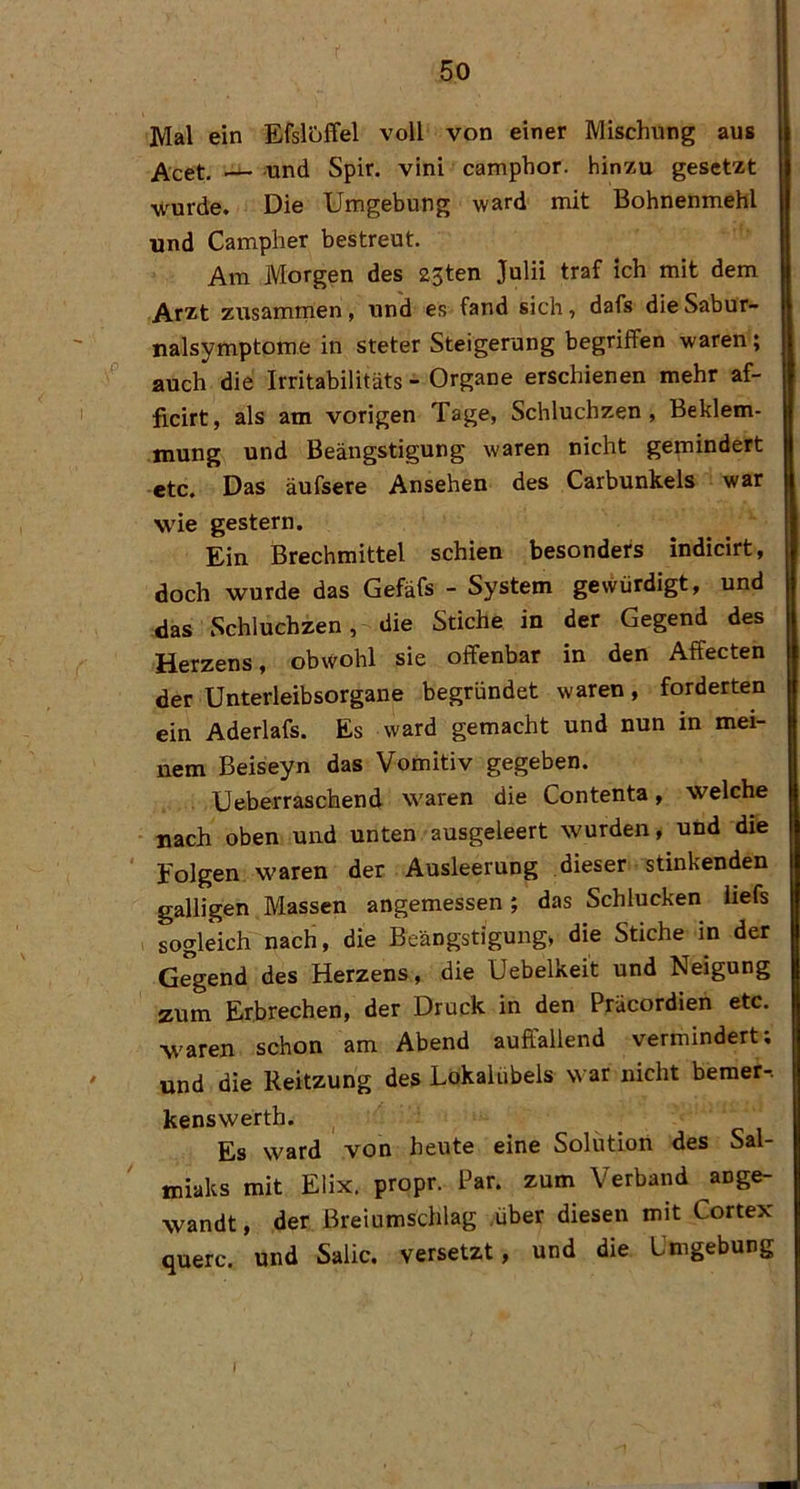 Mal ein EfslöfFel voll von einer Mischung aus ^cet. und Spir. vini camphor. hinzu gesetzt wurde. Die Umgebung ward mit Bohnenmehl und Campher bestreut. Am Morgen des 23ten Julii traf ich mit dem Arzt zusamrnen, und es fand sich, dafs die Sabur- nalsymptome in steter Steigerung begriffen waren; auch die Irritabilitäts - Organe erschienen mehr af- ficirt, als am vorigen Tage, Schluchzen, Beklem- mung und Beängstigung waren nicht gemindert etc. Das äufsere Ansehen des Carbunkels war wie gestern. Ein Brechmittel schien besonders indicirt, doch wurde das Gefäfs - System gevvürdigt, und das Schluchzen, die Stiche in der Gegend des Herzens, obwohl sie offenbar in den Affecten der Unterleibsorgane begründet waren, forderten ein Aderlafs. Es ward gemacht und nun in mei- nem Beiseyn das Vomitiv gegeben. Ueberraschend waren die Contenta, welche nach oben und unten ausgeleert wurden, und die ' folgen waren der Ausleerung dieser stinkenden galligen Massen angemessen; das Schlucken iiefs sogleich nach, die Beängstigung» die Stiche in der Gegend des Herzens, die Uebelkeit und Neigung zum Erbrechen, der Druck in den Präcordien etc. waren schon am Abend auffallend vermindert; und die Reitzung des Lokalübels war nicht beraer-. kenswerth. Es ward von heute eine Solution des Sal- miaks mit Elix. propr. Par. zum Verband ange- wandt , der Breiumschlag ,über diesen mit Cortex quere, und Salic. versetzt, und die Umgebung