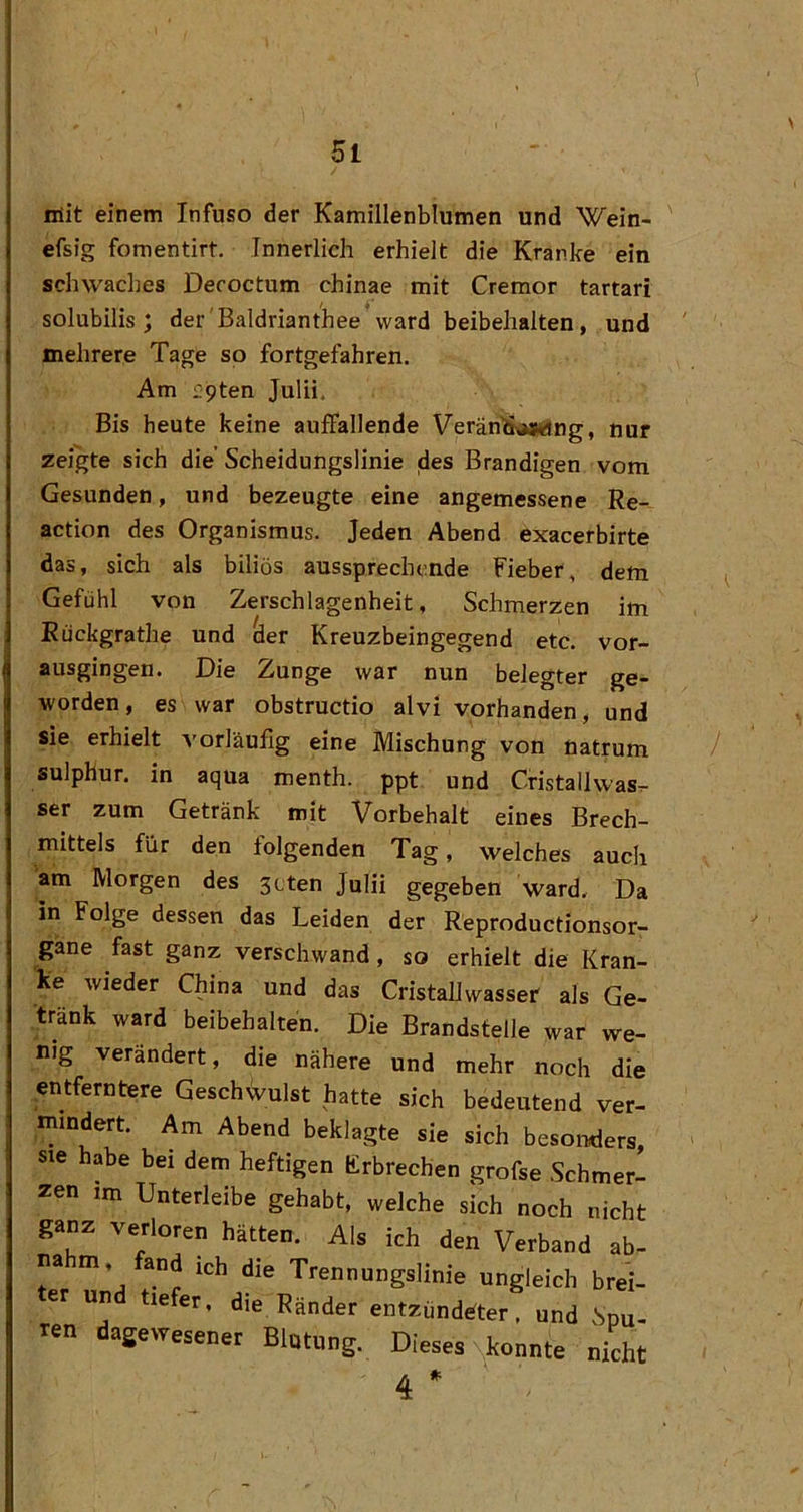mit einem Infuso der Kamillenblumen und Wein- efsig fomentirt. Innerlich erhielt die Kranke ein schwaches Decoctum chinae mit Cremor tartari solubilis; der'Baldrianthee* ward beibehalten, und mehrere Tage so fortgefahren. Am pten Julii. Bis heute keine auffallende VeränÄMtjng, nur zeigte sich die'Scheidungslinie des Brandigen vom Gesunden, und bezeugte eine angemessene Re- action des Organismus. Jeden Abend exacerbirte das, sich als biliös aussprechende Fieber, dem Gefühl von Zerschlagenheit, Schmerzen im Eückgrathe und der Kreuzbeingegend etc. vor- ausgingen. Die Zunge war nun belegter ge- worden, es war obstructio alvi vorhanden, und sie erhielt vorläufig eine Mischung von Uatrum sulphur. in aqua menth. ppt und Cristallwas^ ser zum Getränk mit Vorbehalt eines Brech- mittels für den folgenden Tag, welches auch am Morgen des 3cten Julii gegeben ward. Da in Folge dessen das Leiden der Reproductionsor- gane fast ganz verschwand, so erhielt die Kran- ke wieder China und das Cristallwasser als Ge- tränk ward beibehalten. Die Brandstelle war we- nig verändert, die nähere und mehr noch die entferntere GeschWlst hatte sich bedeutend ver- mindert. Am Abend beklagte sie sich besonders, sie habe bei dem heftigen Erbrechen grofse Schmer- zen im Unterleibe gehabt, welche sich noch nicht ganz verloren hätten. Als ich den Verband ab- na m, and ich die Trennungslinie ungleich brei- er un tiefer, die Ränder entzündeter, und ,Spu- ren dagewesener Blutung. Dieses N^konnte nicht 4 *