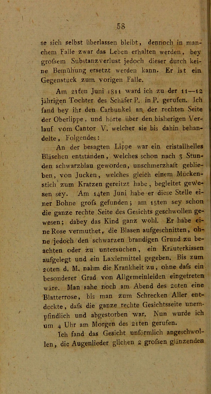 se sich selbst überlassen bleibt, dennoch in man- chem Falle zwar das Leben erhalten werden, bey grofsem Substanzverlust jedoch dieser durch kei- ne Bemühung ersetzt werden kann. Er ist ein Gegenstück zum. vorigen Falle. Am 2il!en Juni jgn ward ich zu der ii—la jährigen Tochter des Schäfer P. in P. gerufen. Ich fand bey ihr den Carbunkel ai\ der rechten Seite der Oberlippe , und hörte über den bisherigen Ver- lauf vom Cantor V, welcher sie bis dahin behan- delte , Folgendes; An der besagten Lippe war ein cristallhelles Bläschen entstariden, welches schon nach 5 Stun- den schwarzblau geworden, unschmerzhaft geblie- ben, von Jucken, welches gleich einem Mücken- stich' zum Kratzen gereitzt habe , begleitet gewie- sen sey. Am i4ten Juni habe er diese Stelle ei- ner Bohne grofs gefunden; am I5ten sey schon die ganze rechte Seite des Gesichts geschwollen ge- wesen; dabey das Kind ganz wohl. Er habe ei- ne Rose vermuthet, die Blasen aufgeschnitten, oh- ne jedoch deii schwarzen brandigen Grund zu be- achten oder zu untersüchen, ein Kräuterkissen aufgelegt und ein Laxiermittel gegeben. Bis zum 20ten d. M. nahm die Krankheit zu, ohne dafs ein besonderer Grad von Allgemeinleiden eingetreten wäre. Man sähe noch am Abend des 20ten eine Blatterrose, bis man zum Schrecken Aller ent- deckte , dafs die ganze rechte Gesichtsseite unem- pfindlich und abgestorben war. Nun wurde ich um 4 Uhr am Morgen des 2iten gerufen. Ich fand das Gesicht unförmlich angeschwol- len, die Augenlieder glichen 2 grofsen glänzenden I