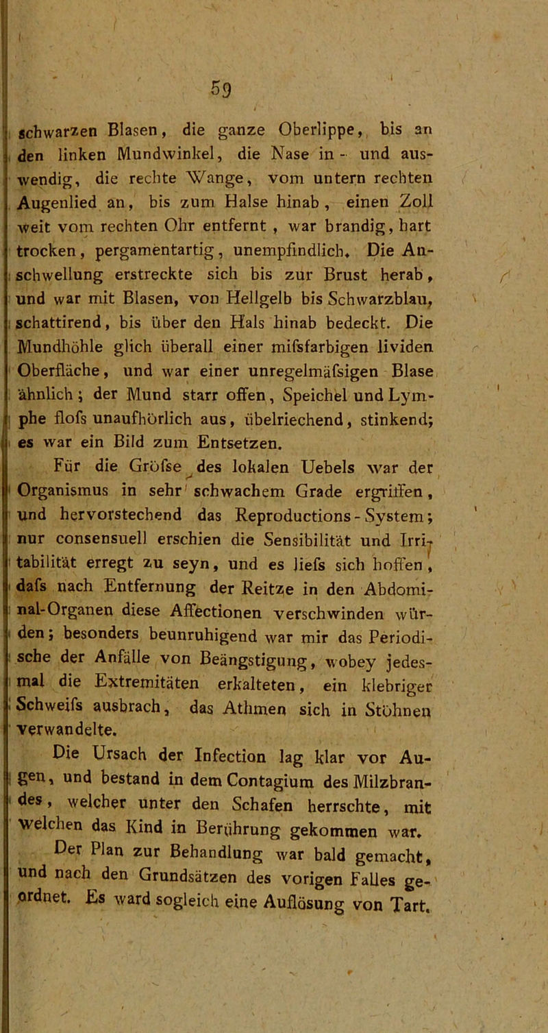 ’i schwarzen Blasen, die ganze Oberlippe,, bis an j, den linken Mundwinkel, die Nase in- und aus- wendig, die rechte Wange, vom untern rechten , Augenlied an, bis zum Halse hinab, einen Zoll Aveit vom rechten Ohr entfernt , war brandig, hart trocken, pergamentartig, unempfindlich. Die An- I Schwellung erstreckte sich bis zur Brust herab, und war mit Blasen, von Hellgelb bis Schwarzblau, I schattirend, bis über den Hals hinab bedeckt. Die Mundliöhle glich überall einer mifsfarbigen lividen ' Oberfläche, und war einer unregelmäfsigen Blase ähnlich ; der Mund starr offen, Speichel und Lym- I phe flofs unaufhörlich aus, übelriechend, stinkend; I es war ein Bild zum Entsetzen. Für die Gröfse^des lokalen Uebels war der I Organismus in sehr'schwachem Grade ergriifen, und hervorstechend das Reproductions - System; nur consensuell erschien die Sensibilität und Irrij I tabilität erregt zu seyn, und es liefs sich hoffen , I dafs nach Entfernung der Reitze in den Abdomi- nal-Organen diese Afffectionen verschwinden wür- I den; besonders beunruhigend war mir das Periodi- sche der Anfälle von Beängstigung, wobey jedes- , mal die Extremitäten erkalteten, ein klebriger ji Schweifs ausbrach, das Athmen sich in Stöhnen verwandelte. I Die Ursach der Infection lag klar vor Au- gen, und bestand in dem Contagiunx des Milzbran- des , welcher unter den Schafen herrschte, mit welchen das Kind in Berührung gekommen war. Der Plan zur Behandlung war bald gemacht, und nach den Grundsätzen des vorigen Falles ge- ,ordnet. Es ward sogleich eine Auflösung von Tart,