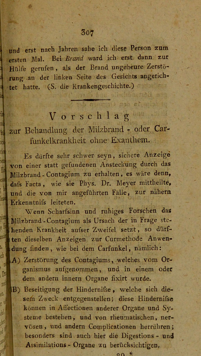 und erst nach Jahren sähe ich diese Person zum . ersten Mal. Bei Brand ward ich erst, dann zur HültV gerufen , als der Brand ungeheure Zerstö- rung .an der linken Seite des Gesichts angerich- tet hatte. (S. die Rrankengeschichte.) Vorschlag zur Behandlung der Milzbrand - oder Car- funkelkrankheit ohne Exanthem. Es dürfte sehr schwer seyn, sichere Anzeige von einer statt gefundenen Ansteckung durch das Milzbrand - Contagium zu erhalten, es wäre denn, dafs Facta, wie sie Phys. Dr. Meyer mittheilte, und die von mir angeführten Fälle, zur nähern Erkenntnifs leiteten. Wenn Scharfsinn und ruhiges Forschen das Milzbrand-Contagium als Ursach der in Frage ste- henden Krankheit aufser Zweifel setzt, so dürf- ten dieselben Anzeigen zur Curmethode Anwen- dung finden, wie bei dem Carfunkel, nämlich: A) Zerstörung des Contagiums, welches vom Or- ganismus aufgenommen, und in einem oder dem andern innern Organe fixirt wurde. B) Beseitigung der Hindernifse, welche sich die- sem Zweck entgegenstellen; diese Hindernifse können in Aftectionen anderer Organe und S)''- steme bestehen, und von rheumatischen, ner- vösen , und andern Complicationen herrühren; '[ besonders sind auch hier die Digestions - und Assimilations - Organe zu berücksichtigen, on ^