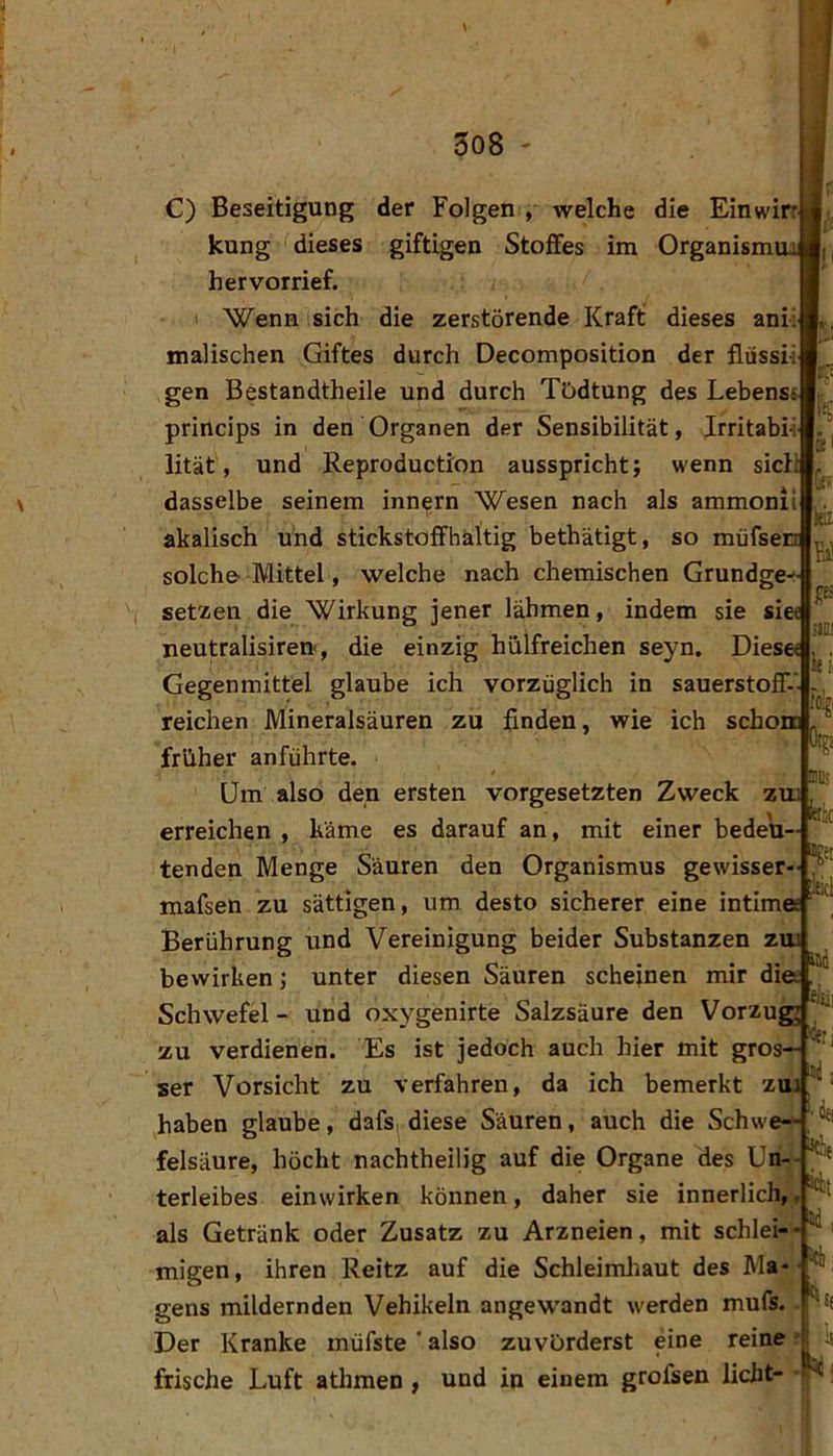 308 ' C) Beseitigung der Folgen , welche die Einwirr kung dieses giftigen Stoffes im Organism' hervorrief. Wenn sich die zerstörende Kraft dieses anü malischen Giftes durch Decomposition der flussii gen Bestandtheile und durch TOdtung des Lebensi princips in den Organen der Sensibilität, Irritabi lität, und Reproduction ausspricht; wenn sich dasselbe seinem inn^rn Wesen nach als ammonii akalisch und stickstoffhaltig bethätigt, so müfsen solche- Mittel, welche nach chemischen Grundge^ setzen die Wirkung jener lähmen, indem sie siee neutralisiren, die einzig hiilfreichen seyn. Diese« Gegenmittel glaube ich vorzüglich in Sauerstoff-' reichen Mineralsäuren zu finden, wie ich schom früher anführte. Um also den ersten Vorgesetzten Zweck zua erreichen , käme es darauf an, mit einer bedeu- tenden Menge Säuren den Organismus gewisser- mafsen zu sättigen, um. desto sicherer eine intim« u Fi P ilDi % ttk gei ikl Berührung und Vereinigung beider Substanzen zui bewirken; Schwefel - unter diesen Säuren scheinen mir diee lad und oxygenirte Salzsäure den Vorzug zu verdienen. Es ist jedoch auch hier mit gros— ‘ ser Vorsicht zu verfahren, da ich bemerkt zui‘ haben glaube, dafs^.diese Säuren, auch die Schwe- felsäure, höcht nachtheilig auf die Organe des terleibes einwirken können, daher sie innerlich,, als Getränk oder Zusatz zu Arzneien, mit schlei-- migen, ihren Reitz auf die Schleimliaut des Ma- gens mildernden Vehikeln angewandt werden mufs.. '’Sf Der Kranke müfste ‘ also zuvörderst eine reine r is frische Luft athmen , und in einem grofsen licht- - ^: nd I «ck: