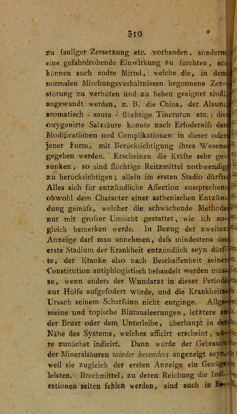 dio isi tfü h tu zu fauliger Zersetzung etc. vorhanden, sonder eine gefahrdrohende Einwirkung zu fürchten, s können auch andre Mittel, welche die, in de normalen Mischungsverhältnissen begonnene Zer- Störung zu verhüten und zu heben geeignet sind^ angewandt werden, z, B. die China, der Alaunj aromatisch - saure - flüchtige Tincturen etc.; di« oxygenirte Salzsäure könnte nach Erfodernifs dew Modificationen und Complikationen in dieser oder ^ ]ener form, mit Berücksichtigung ihres Wesen gegeben werden. ' Erscheinen die Kräfte sehr ge-i sunken, so sind flüchtige Reitzmittel nothwendig zu berücksichtigen; allein im ersten Stadio dürfte( Alles sich für entzündliche Aflection aussprechen-i obwohl dem Character einer asthenischen Entzün* düng gemäfs, welcher die schwächende Methodei nur mit grofser Umsicht gestattet, wie ich so+ gleich bemerken werde. In Bezug der zweiter: Anzeige darf man annehmen, dafs mindestens das: erste Stadium der Krankheit entzündlich seyn dürf-' te, der Kranke also nach Beschaffenheit seiner^’ Constitution antiphlogistisch behandelt werden müs« se, wenn anders der Wundarzt in dieser Periode ßtf zur Hülfe aufgefodert würde, und die Krankheitw Ursach seinem Scharfsinn nicht entginge. Allgc“ toii meine und topische Blutausleerungen, letztere an: ii- der Brust oder dem Unterleibe, überhaupt in deM^ Nähe des Systems, welches afficirt erscheint, le zunächst indicirt. Dann würde der Gebrauch■ iort der Mineralsäuren wieder besonders angezeigt seyn, 5e { weil sie zugleich der ersten Anzeige ein Genüge leisten. Brechmittel, zu deren Reichung die Indi- (f-f cationen selten fehlen werden, sind auch in
