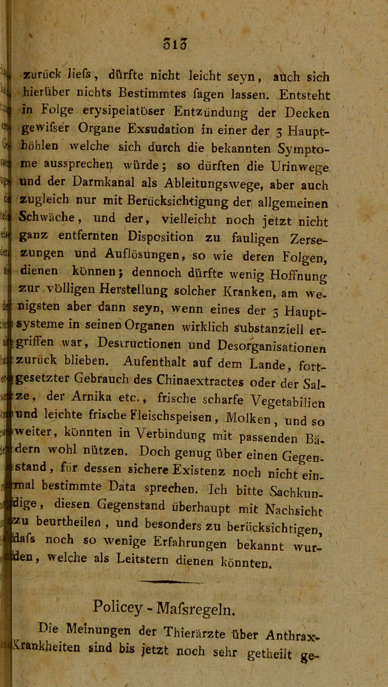 öi5 aruriick liefs, dürfte nicht leicht seyn, auch sich hierüber nichts Bestimmtes fagen lassen. .Entsteht in Folge erysipeiatüser Entzündung der Decken gewifser Organe Exsudation in einer der 3 Haupt- höhlen welche sich durch die bekannten Sympto- me aussprechei^ würde; so dürften die Urinwege tg! und der Darmkanal als Ableitungswege, aber auch zugleich nur mit Berücksichtigung der, allgemeinen tel Schwäche, und der, vielleicht noch jetzt nicht ganz entfernten Disposition zu fauligen Zerse- zungen und Auflösungen, so wie deren Folgen, 8 dienen können; dennoch dürfte wenig Hoffnung zur völligen Herstellung solcher Kranken, am we. i nigsten aber dann seyn, wenn eines der 3 Haupt- « I Systeme in seinen Organen wirklich substanziell er- !griffen war, Desrructionen und Desorganisationen :zurück blieben. Aufenthalt auf dem Lande, fort- igesetzter Gebrauch des Chinaextractes oder der Sal- ;ze, der Arnika etc., frische scharfe Vegetabilien lund lejchte frische Fleischspeisen, Molken , und so zweiter, könnten in Verbindung mit passenden Bä- dem wohl nützen. Doch genug über einen Gegen- stand , für dessen sichere Existenz noch nicht ein- mal bestimmte Data sprechen. Ich bitte Sachkun- dige, diesen Gegenstand überhaupt mit Nachsicht zu beurtheilen , und besonders zu berücksichtigen idafs noch so wenige Erfahrungen bekannt wur- den, welche als Leitstern dienen könnten . Policey - Mafsregeln. Die Meinungen der Thierärzte über Anthrax- Krankheiten sind bis jetzt noch sehr getheilt ge-