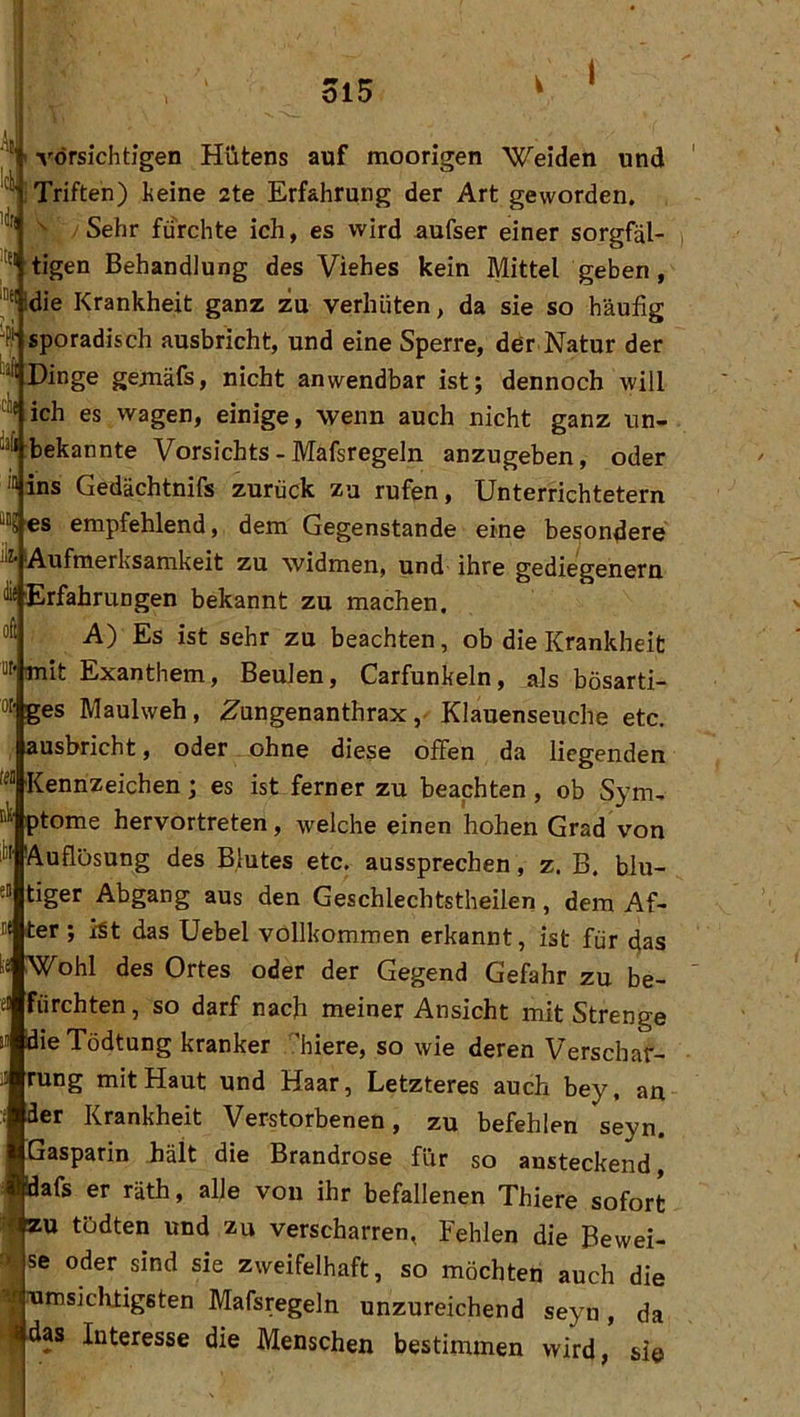ol5 1 Al ^ (vorsichtigen Hütens auf moorigen Weiden und Triften) keine 2te Erfahrung der Art geworden, /Sehr furchte ich, es wird aufser einer sorgfäl- tigen Behandlung des Viehes kein Mittel geben, ®Mdie Krankheit ganz zu verhüten, da sie so häufig % sporadisch ausbricht, und eine Sperre, der Natur der Dinge gejnäfs, nicht anwendbar ist; dennoch will '^Vich es wagen, einige, wenn auch nicht ganz un- bekannte Vorsichts-Mafsregeln anzugeben, oder '“ins Gedächtnifs zurück zu rufen. Unterrichtetem ““8 es empfehlend, dem Gegenstände eine besondere Aufmerksamkeit zu widmen, und- ihre gediegenem ^ Erfahrungen bekannt zu machen. “fi A) Es ist sehr zu beachten, ob die Krankheit “f'mit Exanthem, Beulen, Carfunkeln, als bösarti- 0“ ges Maulweh, ^ungenanthraxKlauenseuche etc. ausbricht, oder ohne diese offen da liegenden '^“ Kennzeichen; es ist ferner zu beachten, ob Sym, ptome hervortreten, welche einen hohen Grad von li« Auflösung des Blutes etc. aussprechen, z. B. blu- e“ tiger Abgang aus den Geschlechtstheilen, dem Af- II ter; ist das Uebel vollkommen erkannt, ist für das ohl des Ortes oder der Gegend Gefahr zu be- eilfürchten , so darf nach meiner Ansicht mit Strenge ’ie Tödtung kranker .'hiere, so wie deren Verschar- rung mit Haut und Haar, Letzteres auch bey, an er Krankheit Verstorbenen, zu befehlen seyn. Gasparin fiält die Brandrose für so ansteckend, 'lafs er räth, alle von ihr befallenen Thiere sofort U tödten und zu verscharren, Fehlen die Bewei- ise oder sind sie zweifelhaft, so möchten auch die jumsichtigsten Mafsregeln unzureichend seyn, da ■das Interesse die Menschen bestimmen wird, si©