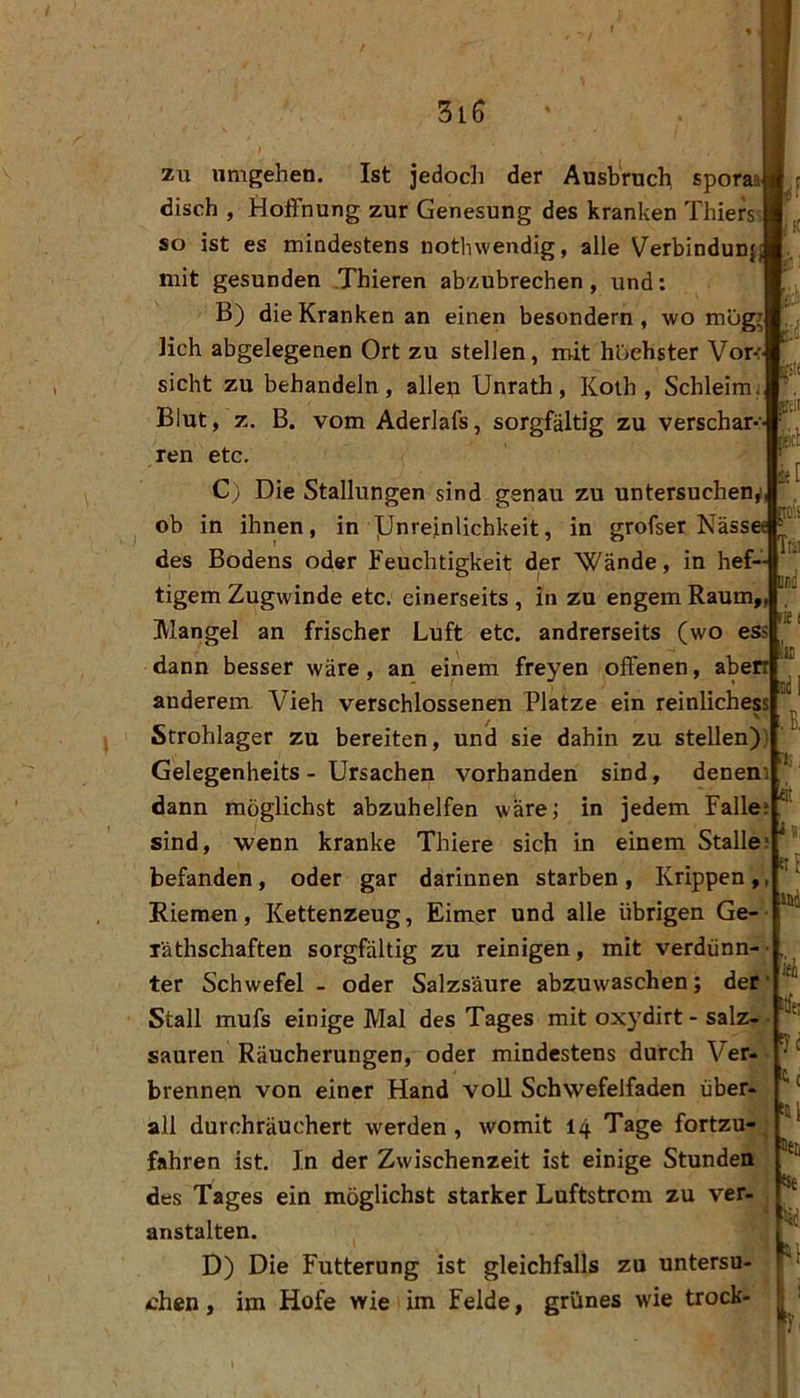 zu umgehen. Ist jedodi der Ausbruch sporaa disch , Hoffnung zur Genesung des kranken Thiers so ist es mindestens nothwendig, alle Verbindunj mit gesunden .Thieren abzubrechen, und: B) die Kranken an einen besondern, wo mügii lieh abgelegenen Ort zu stellen, mit höchster Vor-: sicht zu behandeln, allep Unrath, Koih , Schleim. Blut, z. B. vom Aderlafs, sorgfältig zu verschar- ren etc. C) Die Stallungen sind genau zu untersuchen,! ob in ihnen, in ]LJnreinlichkeit, in grofser Näss« des Bodens oder Feuchtigkeit der “Wände, in hef~ tigern Zugwinde etc. einerseits , in zu engem Raum,, Mangel an frischer Luft etc. andrerseits (wo ess dann besser wäre, an einem freyen offenen, aberr anderem Vieh verschlossenen Platze ein reinlichess ^ V Strohlager zu bereiten, und sie dahin zu stellen) Gelegenheits - Ursachen vorhanden sind, deneni dann möglichst abzuhelfen wäre; in jedem Fallej sind, wenn kranke Thiere sich in einem Stalle: befanden, oder gar darinnen starben, Krippen, Riemen, Kettenzeug, Eimer und alle übrigen Ge- räthschaften sorgfältig zu reinigen, mit verdünn-- ter Schwefel - oder Salzsäure abzuwaschen; der Stall mufs einige Mal des Tages mit oxydirt - salz- • sauren Räucherungen, oder mindestens durch Ver- brennen von einer Hand voll Schwefelfaden über- all durchräuchert werden, womit 14 Tage fortzu-^ fahren ist. In der Zwischenzeit ist einige Stunden des Tages ein möglichst starker Luftstrom zu ver- anstalten. D) Die Fütterung ist gleichfalls zu untersu- chen , im Hofe wie im Felde, grünes wie trock- m Ili! nei Su 1;, rf ätff! ^•c Stil tS€ ‘■id,