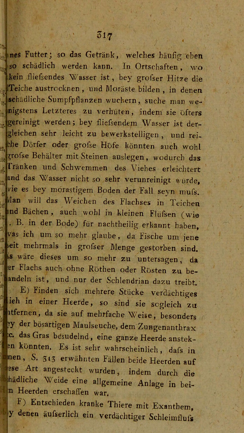/ öi7 ines Futter; so das Getränk, welches häufig eben so schädlich werden kann. In Ortschaften, wo kein fliefsendes Wasser ist, bey grofser Hit7e die Teiche austrocknen , und Moräste bilden , in denen schädliche Sumpfpflanzen wuchern, suche man we- nigstens Letzteres zu verhüten, indem sie öfters gereinigt werden; bey fliefsendem Wasser ist der- gleichen sehr leicht zu bewerkstelligen , und rei- che Dörfer oder grofse Höfe könnten auch wohl ^rofse Behälter mit Steinen auslegen, wodurch das Tränken und Schwemmen des Viehes erleichtert ind das Wasser nicht so sehr verunreinigt «i'ürde, He es bey morastigem Boden der Fall seyn mufs. dan will das Weichen des Flachses in Teichen ind Bächen, auch wohl in kleinen Flüfsen (wie B. in der Bode) für nachtheilig erkannt haben, vas ich um so mehr glaube, da Fische um jene »eit mehrmals in grofser Menge gestorben sind. iS wäre dieses um so mehr zu untersagen, da er Flachs auch ohne Röthen oder Rösten zu be- andeln ist, und nur der Schlendrian dazu treibt.' E) Finden sich mehrere Stücke verdächtiges ieh in einer Heerde, so sind sie sogleich zu itfernen, da sie auf mehrfache Weise, besonders y der bösartigen Maulseuche, dem Zungenanthrax :c. das Gras besudelnd, eine ganze Heerde anstek- jsn konnten. Es ist sehr wahrscheinlich, dafs in en, S. 3t3 erwähnten Fällen beide Heerden auf sse Art angesteckt wurden, indem durch die ^ kdliche Weide eine allgemeine Anlage in bei- 4i3i Heerden erschaffen war. I Entschieden kranke Thiere mit Exanthem, y denen äufserlich ein verdächtiger Schleimflufs
