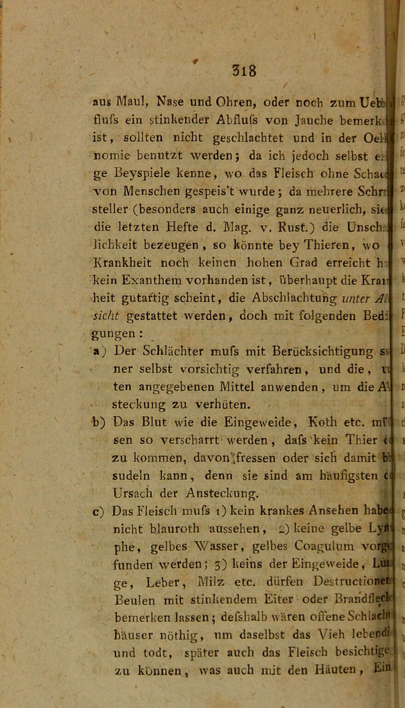 aus Maul, Nase und Ohren, oder noch zum Uebb fiufs ein stinkender Abflufs von Jauche bemerk-, ist, sollten nicht geschlachtet und in der OeH nomie benutzt werden; da ich jedoch selbst et ge Beyspiele kenne, wo das Fleisch ohne Schau von Menschen gespeis’t wurde ; da mehrere Schn Steller (besonders auch einige ganz neuerlich, suf die letzten Hefte d. Mag. v. Rust.) die ünschi lichkeit bezeugen, so könnte beyThieren, wo Krankheit noch keinen hohen Grad erreicht h- kein Exanthem vorhanden ist, überhaupt die Kran heit gutartig scheint, die Abschlachtuhg unter Al sicht gestattet werden, doch mit folgenden Bedi gungen: a) Der Schlächter mufs mit Berücksichtigung sä ner selbst vorsichtig verfahren, und die, n ten angegebenen Mittel anwenden, um die Ai steckung zu verhüten. b) Das Blut wie die Eingeweide, Koth etc. mi' sen so verscharrt werden, dafs'kein Thier ci zu kommen, davon’[fressen oder sich damit h: sudeln kann, denn sie sind am häufigsten Ci Ursacii der Ansteckung. c) Das Fleisch mufs i) kein krankes Ansehen habe nicht blauroth aussehen, :;) keine gelbe Lyni phe, gelbes Wasser, gelbes Coagulum vorgt fnnden werden; 5) keins der Eingeweide, Lun ge, Leber, Milz etc. dürfen Destructionet Beulen mit stinkendem Eiter oder Brandfleck bemerken lassen; defshalb wären offene Schlacht häuser nöthig, um daselbst das Vieh lebendi und todt, später auch das Fleisch besichtige! zu können, was auch mit den Häuten , Ein' 5’ IE k te Zi k< Ti 'i t: f E D k B l ri s B l B C B