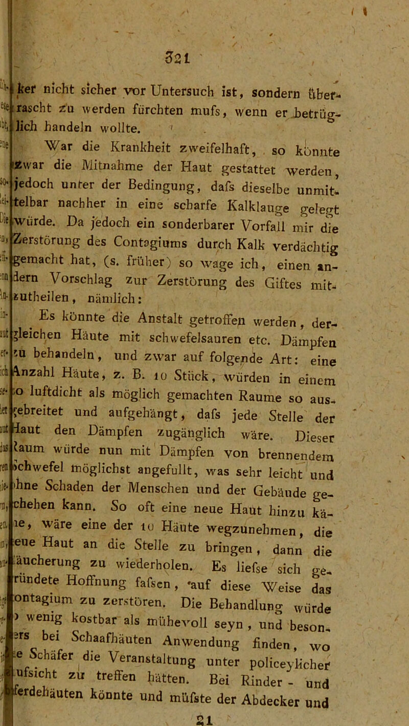 ?2l “'i' kef nicht sicher vtir Untersuch ist, sondern ttber- ^se rascht zu werden fürchten mufs, wenn erjjetrüg- 'lit, ]ich handeln wollte. ’ •»e War die Krankheit zweifelhaft, , so kijnnte !«war die Mitnahme der Haut gestattet werden, JO-jedoch unter der Bedingung, dafs dieselbe unmiti iji-telbar nachher in eine scharfe Kalklauge gefegt Die würde. Da jfedoch ein sonderbarer Vorfall mir die a» Zerstörung des Contagiums durch Kalk verdächtig •ä- gemacht hat, (s. früher) so wage ich, einen an- ™ dem Vorschlag zur Zerstörung des Giftes mit- ln- gutheilen , nämlich: io- ^ Es könnte die Anstalt getroffeji werden, der- a'Jl gleichen Häute mit schwefelsauren etc. Dämpfen er* !U behandeln, und zwar auf folgende Art: eine ich flnzahl Häute, z, B. lo Stück, würden in einem äf :o luftdicht als möglich gemachten Raume so aus^ let gebreitet und aufgehängt, dafs jede Stelle der jat laut den Dämpfen zugänglich wäre. Dieser Ja faum würde nun mit Dämpfen von brennendem feD»chwefel möglichst angefullt, was sehr leicht und lie* ihne Schaden der Menschen und der Gebäude ge- chehen kann. So oft eine neue Haut hinzu kä- ea le, wäre eine der tu Häute wegzunehmen, die eue Haut an die Stelle zu bringen , dann die äucherung zu wiederholen. Es liefse sich ge, ründete Hoffnung fafscn, ^auf diese Weise das ontagium zu zerstören. Die Behandlung würde > wenig kostbar als mühevoll seyn , und beson, Jrs bei Schaafhäuten Anwendung finden, wo e Schäfer^die Veranstaltung unter policeylicher l^ufsicht zu treffen hätten. Bei Rinder- und crdehäuten könnte und müfste der Abdecker und 21