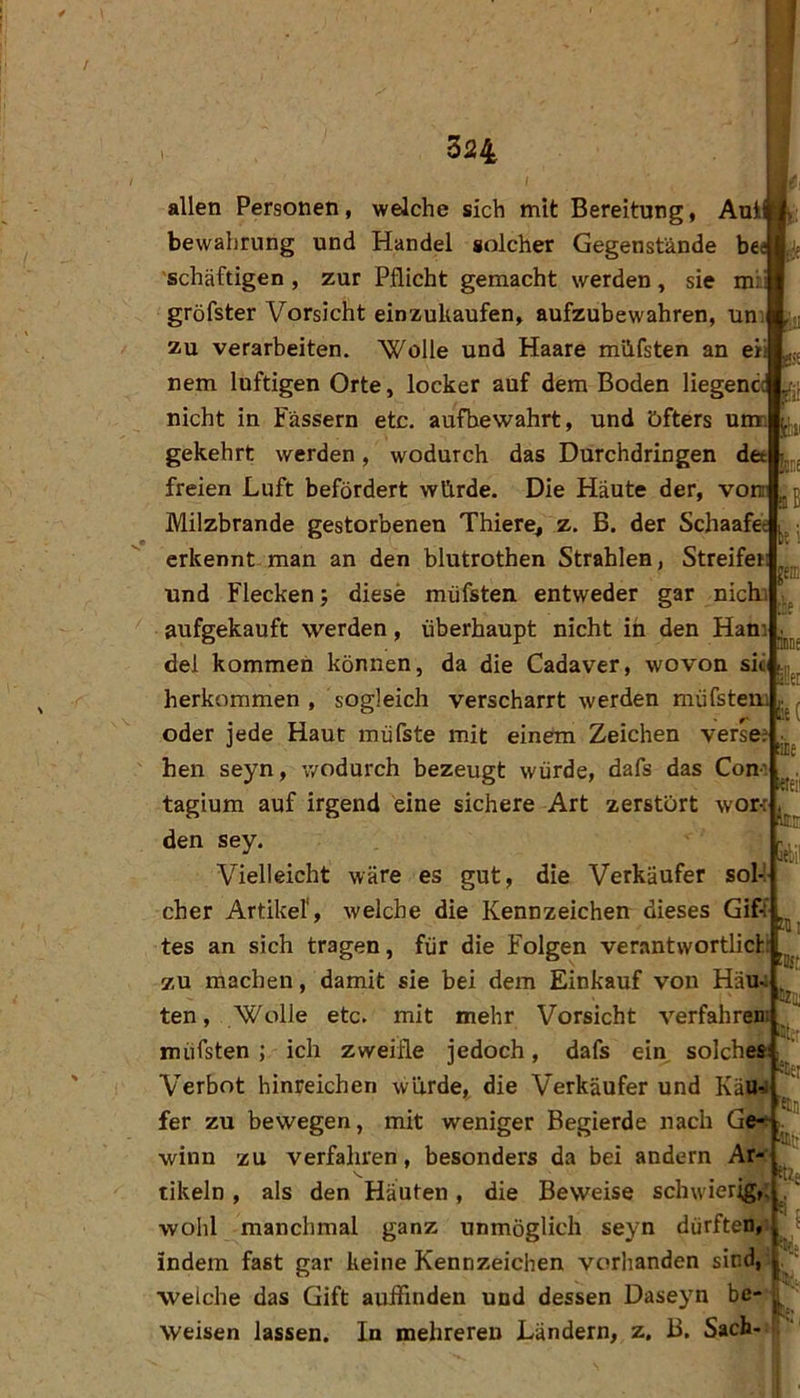 / 324 bc 5 [em tkne !et te( (ine allen Personen, welche sich mit Bereitung, Aui bewahrung und Handel solcher Gegenstände be^ 'schäftigen, zur Pflicht gemacht werden, sie mi: gröfster Vorsicht einzukaufen, aufzubewahren, uni zu verarbeiten. 'Wolle und Haare müfsten an ei: nem luftigen Orte, locker auf dem Boden liegenci nicht in Fässern etc. aufbewahrt, und öfters u gekehrt werden, wodurch das Durchdringen det freien Luft befördert würde. Die Häute der, vom Milzbrände gestorbenen Thiere, z. B. der Schaafe« erkennt-man an den blutrothen Strahlen, Streifer und Flecken; diese müfsten entweder gar nichi aufgekauft werden, überhaupt nicht in den Ham del kommen können, da die Cadaver, wovon sii ^ herkommen , sogleich verscharrt werden müfstem oder jede Haut müfste mit einem Zeichen verse; hen seyn, wodurch bezeugt würde, dafs das Com tagiura auf irgend eine sichere Art zerstört worf den sey. Vielleicht wäre es gut, die Verkäufer sol-I eher Artikel', welche die Kennzeichen dieses Giff tes an sich tragen, für die Folgen verantwortlich 7,u machen, damit sie bei dem Einkauf von Hau ten, 'Wolle etc. mit mehr Vorsicht verfahren müfsten; ich zweifle jedoch, dafs ein solches: Verbot hinreichen wurde, die Verkäufer und Käu■^ fer zu bewegen, mit weniger Begierde nach Ge- winn zu verfahren, besonders da bei andern Ar- tikeln, als den Häuten, die Beweise schwier;g,; wohl manchmal ganz unmöglich seyn dürften, indem fast gar keine Kennzeichen vorhanden sind, welche das Gift auffinden und dessen Daseyn be- ^ Weisen lassen. In mehreren Ländern, z. 13. Sach lete:' ItlE «bp Cril; ei