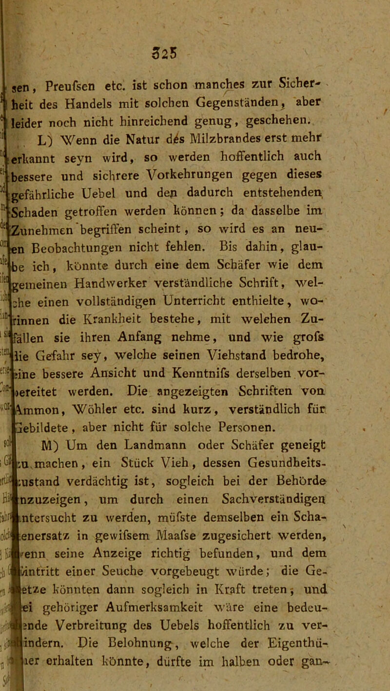iiO' itl sen, Preufsen etc. ist schon manches zur Sicher- heit des Handels mit solchen Gegenständen, aber leider noch nicht hinreichend genug, geschehen. L) Wenn die Natur dj^s Milzbrandes erst mehr erkannt seyn wird, so werden hoffentlich auch bessere und sichrere Vorkehrungen gegen dieses gefährliche Uebel und den dadurch entstehenden, Schaden getroffen werden können; da dasselbe im iZunehmen begriffen scheint, so wird es an neu- en Beobachtungen nicht fehlen. Bis dahin, glau- be ich, konnte durch eine dem Schäfer wie dem gemeinen Handwerker verständliche Schrift, wel- che einen vollständigen Unterricht enthielte, wo- rinnen die Krankheit bestehe, mit welchen Zu- ällen sie ihren Anfang nehme, und wie grofs “ iie Gefahr sey, welche seinen Viehstand bedrohe, ®'*l?ine bessere Ansicht und Kenntnifs derselben vor- bereitet werden. Die angezeigten Schriften von i\mmon, Wöhler etc. sind kurz, verständlich für jebildete, aber nicht für solche Personen. M) Um den Landmann oder Schäfer geneigt :u.machen, ein Stück Vieh, dessen Gesundheits- ustand verdächtig ist, sogleich bei der Behörde nzuzeigen, um durch einen Sachverständigen ntersucht zu werden, müfste demselben ein Scha- oltf^enersatz in gewifsem Maafse zugesichert werden, [i^enn seine Anzeige richtig befunden, und dem intritt einer Seuche yorgebeugt würde; die Ge- etze könnten dann sogleich in Kraft treten; und i gehöriger Aufmerksamkeit wäre eine bedeu- nde Verbreitung des Uebels hoffentlich zu ver- jindern. Die Belohnung, welche der Eigenthü- ler erhalten könnte, dürfte im halben oder gan—
