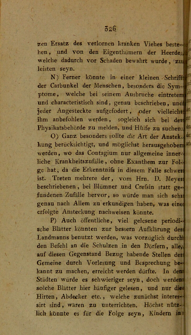 32^ HC iÜ! k idii zen Ersatz des verlornen tranken Viehes beste- hen , und von den Eigenthümern der Heerde; welche dadurch vor Schaden bewahrt wurde, z leisten seyn. N) Ferner könnte in einer kleinen Schriffi der Carbunkel der Menschen, besonders die Sym ptome, welche bei seinem Ausbruche eintreterr und characteristisch sind, genau beschrieben, una jeder Angesteckte aufgefodert, oder vielleichti ihm anbefohlen werden, sogleich sich bei der Physikatsbehörde zu melden, und Hiiife zu suchenj O) Ganz besonders sollte die Art der Anstek, hung berücksichtigt, und möglichst herausgehoben: werden, wo das Contagium nur allgemeine inner- liche Krankheitszufälle, ohne Exanthem zur Fol-; ge hat, da die Erkenntnifs in diesem Falle schwer ist. Treten mehrere der, vom Hrn. D. Meyeii beschriebenen, bei Blümner und Crefsin statt ge- fundenen Zufälle hervor, so würde man sich sehi genau nach Allem zu erkundigen haben, was eine« erfolgte Ansteckung nachweisen konnte. P) Auch öffentliche, viel gelesene periodi- sche Blätter könnten zur bessern Aufklärung des: Landmanns benutzt werden, was vorzüglich durchl den Befehl an die Schulzen in den Dörfern, alle; auf diesen Gegenstand Bezug habende Stellen der Gemeine durch Vorlesung und Besprechung be- kannt zu machen, erreicht werden dürfte. In den? Städten würde es schwieriger seyn, doch werden? solche Blätter hier häufiger gelesen, und nur die« Hirten, Abdecker etc., welche zunächst interes- sirt sind, wären zu unterrichten. Höchst nütz- lich könnte es für die Folge seyn, Kindern in