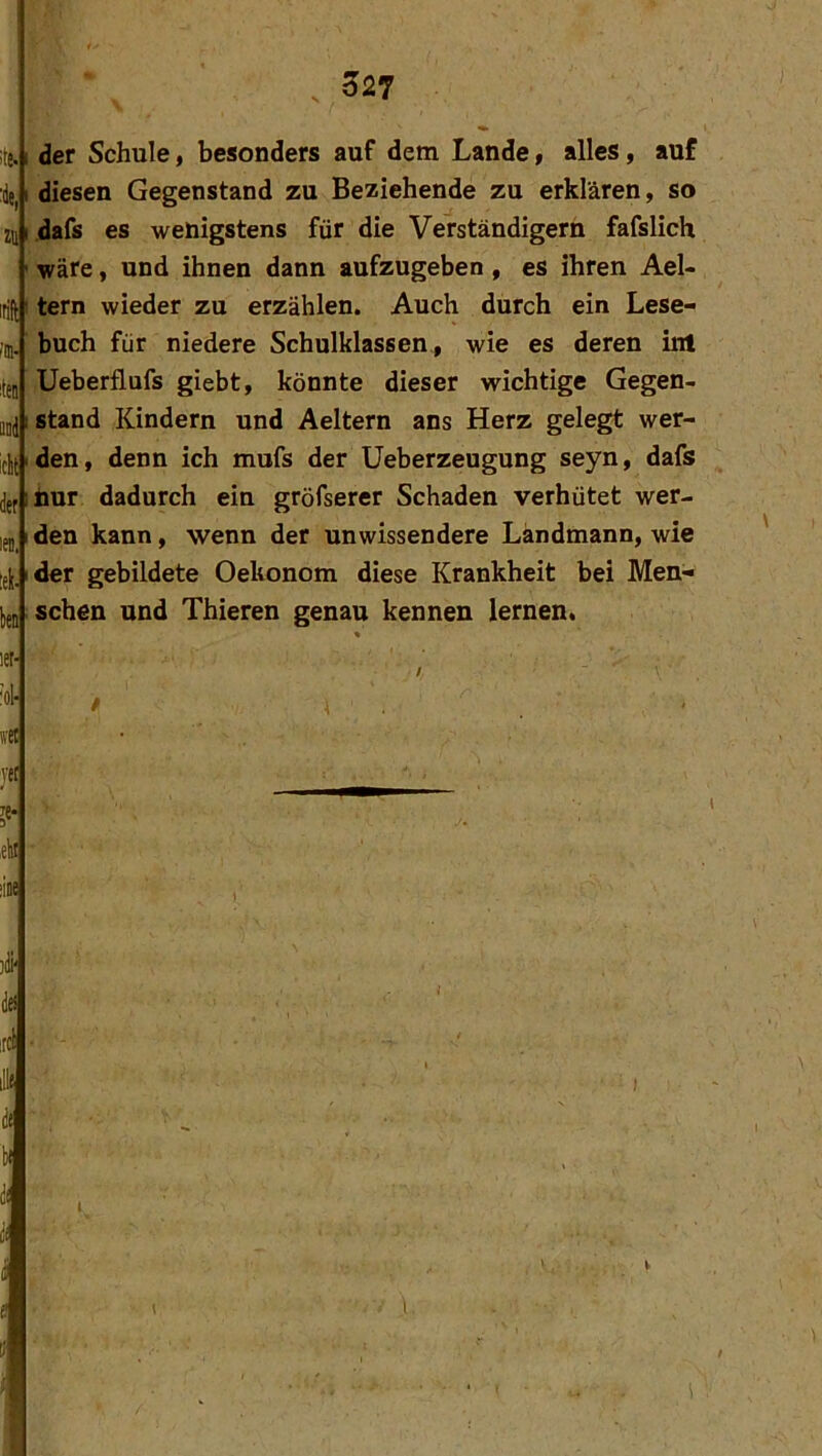 527 !te. :äe, zu irift r’m- iteii Qoi iclt der len. :ek- b let- ’ol- »■et jet ,eki dse der Schule, besonders auf dem Lande, alles, auf diesen Gegenstand zu Beziehende zu erklären, so dafs es wenigstens für die Verständigem fafslich wäre, und ihnen dann aufzugeben, es ihren Ael- tern wieder zu erzählen. Auch durch ein Lese- buch für niedere Schulklassen, wie es deren inl Ueberflufs giebt, könnte dieser wichtige Gegen- stand Kindern und Aeltern ans Herz gelegt wer- den, denn ich mufs der Ueberzeugung seyn, dafs Imr dadurch eiu gröfserer Schaden verhütet wer- den kann, wenn der unwissendere Ländmann, wie der gebildete Oekonom diese Krankheit bei Men- schen und Thieren genau kennen lernen« )(Ü'