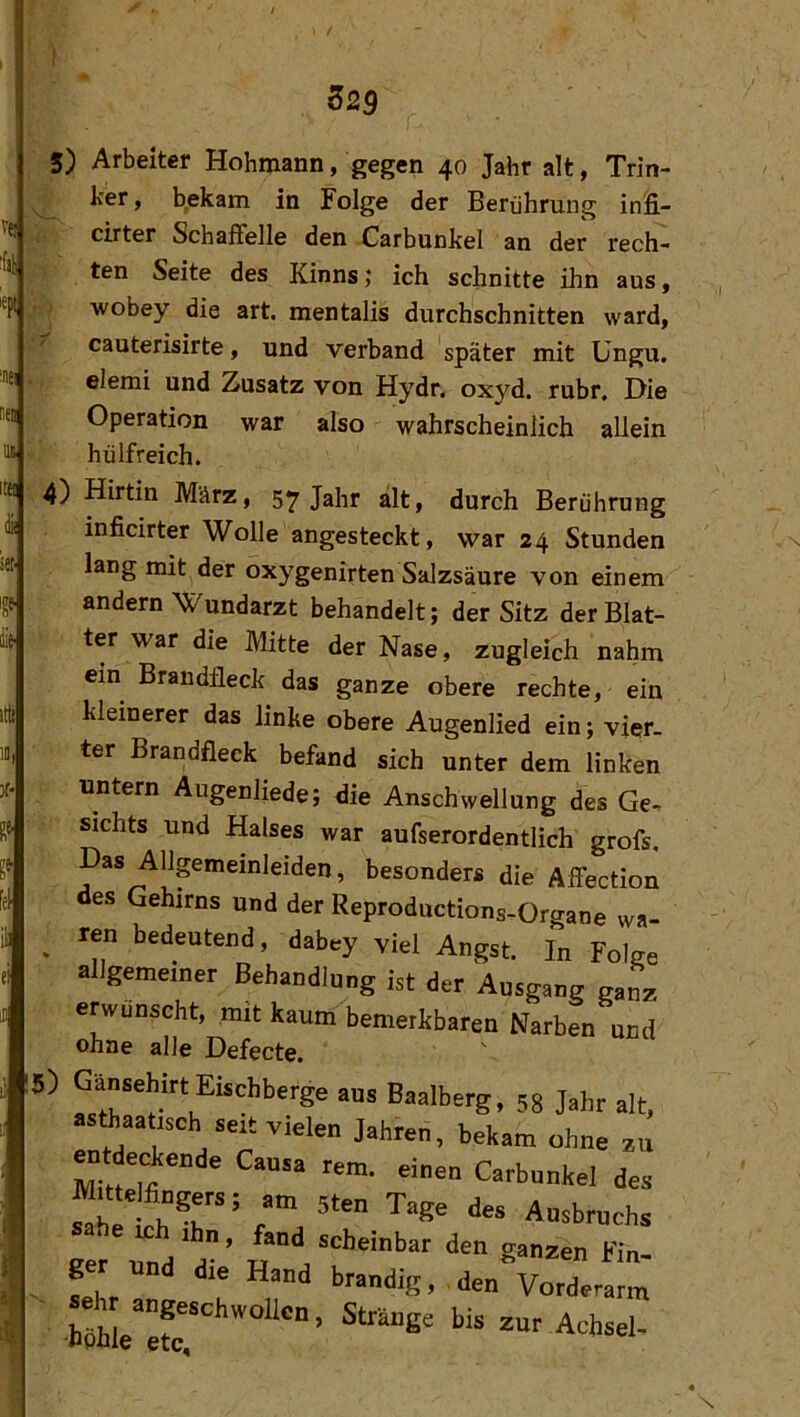 set' 5) net ml IM 4) lÜl itÜ fei üä ei 15) Arbeiter Hohmann, gegen 40 Jahr alt, Trin- l'Pr, b,ekam in Folge der Berührung infi- cirter Schaffelle den -Carbunkel an der rech- ten Seite des Kinns; ich schnitte ihn aus, wobey die art. mentalis durchschnitten ward, cauterisirte, und verband später mit Ungu. elemi und Zusatz von Hydr. oxyd. rubr. Die Operation war also wahrscheinlich allein hülfreich. Hirtin März, 57 Jahr alt, durch Berührung inficirter Wolle angesteckt, war 24 Stunden lang mit der oxygenirten Salzsäure von einem andern Wundarzt behandelt; der Sitz der Blat- ter war die Mitte der Nase, zugleich nahm ein Brandfleck das ganze obere rechte, ein kleinerer das linke obere Augenlied ein; vier- ter Brandfleck befand sich unter dem linken untern Augenliede; die Anschwellung des Ge- sichts und Halses war aufserordentlich grofs. Das AUpmeinieiden, besonders die Affection des Gehirns and der Reprodnclions,Organe wa- ren bedeutend, dabey viel Angst. I„ Folge allgemeiner Behandlung ist der Ansgang ganz erwünscht, mit kaum bemerkbaren Narben und ohne alle Defecte. Gänsehirt Eischberge aus Baalberg, 58 Jahr alt, sttaatlsch seit vielen Jahreii, bekam ohne zu Muielfingers; am sten Tage des Ausbruchs utd d’ *‘- ger und die Hand brandig, den Vorderarm seh angeschwoUcn. Stränge bis zur Achsel.