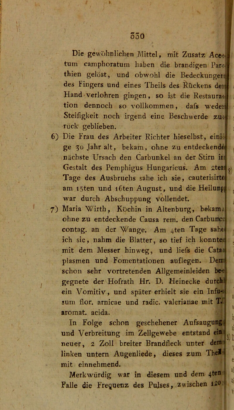 f -0-00 Die gewöhnlichen Mittel, mit Zusatz Ace>-i tum camphoratum haben die brandigen Par-: thien gelöst, und obwohl die Bedeckunger:! des Fingers und eines Theils des Rückens deij i Hand verlohren gingen, so ist die Restaura-: ; tion dennoch so vollkommen, dafs wedei: ■ Steifigkeit noch irgend eine Beschwerde zu-: j rück geblieben. , 6) Die Frau des Arbeiter Richter hieselbst, eini-i; ge 50 Jahr alt, bekam, ohne zu entdeckend<!( j nächste Ursach den Carbunkel an der Stirn in Gestalt des Pemphigus Hungaricus. Am 2teii Tage des Ausbruchs sähe ich sie, cauterisirtti am I5ten und i6ten August, und die Heilunfj j war durch Abschuppung vollendet. 7) Maria Wirth, Köchin in Altenburg, bekam: ohne zu entdeckende Causa rem. den Carbunc: I contag. an der Wange. Am 4ten Tage saht j ich sie, nahm die Blatter, so tief ich konnte* , mit dem Messer hinweg, und liefs die Cata: ^ plasmen und Fomentationen auflegen. Dem: schon sehr vortretenden Allgemeinleiden be-f. gegnete der Hofrath Hr. D. Heinecke durch! ein Vomitiv, und später erhielt sie ein Infu-fl ^ sum flor. arnicae und radic. valerianae mit T.^ aromat. acida. In Folge schon geschehener Aufsaugung! und Verbreitung im Zellgewebe entstand neuer, 2 Zoll breiter Brandfleck unter dem ^ linken untern Augenliede, dieses zum The!' mit einnehmend. ! Merkwürdig war in diesem und dem 4ten 1 Falle die Frequenz des Pulses, zwischen 120 ’