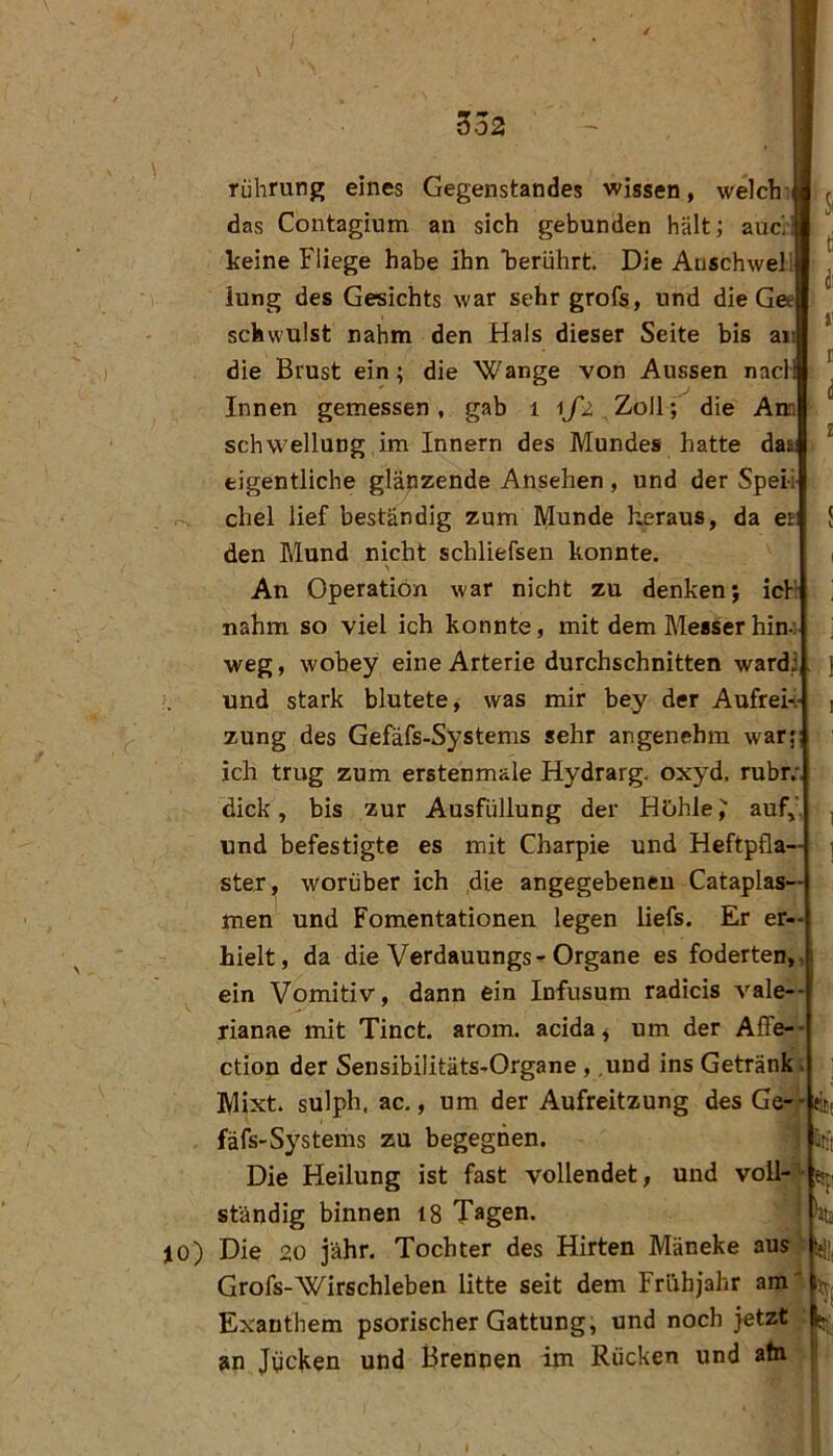 3o2 rührung eines Gegenstandes wissen, welch das Contagium an sich gebunden hält; auc', keine Fliege habe ihn 'berührt. Die Auschweli iung des Gesichts war sehr grofs, und die Gee schwulst nahm den Hals dieser Seite bis an die Brust ein; die Wange von Aussen nacl Innen gemessen, gab i ij'2 Zoll; die Ana Schwellung im Innern des Mundes hatte daai eigentliche glänzende Ansehen, und der Speii r-. chel lief beständig zum Munde heraus, da er den Mund nicht schliefsen konnte. An Operation war nicht zu denken; ich nahm so viel ich konnte, mit dem Messer hin-: weg, wobey eine Arterie durchschnitten ward! und stark blutete, was mir bey der AufreK zung des Gefäfs-Systems sehr angenehm war; ich trug zum erstenmale Hydrarg. oxyd. rubr; dick, bis zur Ausfüllung der HOhle^ auf,', und befestigte es mit Charpie und Heftpfla— stej, worüber ich die angegebenen Catapias— men und Fomentationen legen liefs. Er er- hielt, da die Verdauungs-Organe es foderten, ein Vomitiv, dann ein Infusum radicis A-^ale-- rianae mit Tinct. arom. acida^ um der Affe- ction der Sensibilitäts-Organe , .und ins Getränk Mixt, sulph, ac,, um der Aufreitzung des Ge-* fäfs-Systems zu begegnen. Die Heilung ist fast vollendet, und voll- “ ständig binnen 18 Tagen, jo) Die 20 jähr. Tochter des Hirten Mäneke aus Grofs-Wirschleben litte seit dem Frühjahr am Exanthem psorischer Gattung, und noch jetzt an JvicHen und Brennen im Rücken und a(n ütft ;«sf]