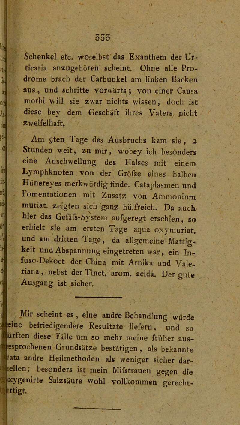 imj : Schenkel etc. woselbst das Exanthem der Ür- tfj '■) ticaria anzugehören scheint. Ohne alle Pro- , drome brach der Carbunkel am linken Backen jj , \ aus, und schritte vorwärts; von einer Causa morbi vill sie zwar nichts wissen, doch ist An diese bey dem Geschäft ihres Vaters, picht 4 zweifelhaft. Am gten Tage des Ausbruchs kam sie, a « Stunden weit, xu mir, wobey ich besonders eine Anschwellung des Halses mit einem itl Lymphknoten von der Gröfse eines halben ™ Hünereyes merkwürdig finde. Cataplasmen und i«! - Fomentationen mit Zusatz von Ammonium lei' muriat. zeigten sich ganz hülfreieh. Da auch itl hier das Gefäfs-System aufgeregt erschien, so erhielt sie am ersten Tage aqua oxymuriat. und am dritten Tage, da allgemeine Mattig- » keit und Abspannung eingetreten war, ein In- » fuso-Dekoct der China mit Arnika und Vale- ö riana, nebst derTinct. arom. acidä. Der gute a Ausgang ist sicher. il( ■ Mir scheint es , eine andre Behandlung würde eine befriedigendere Resultate liefern, und so irften diese Fälle um so mehr meine früher aus- isprochenen Grundsätze bestätigen, als bekannte 'ata andre Heilmethoden als weniger sicher dar- :ellen; besonders ist mein Mifstrauen gegen die Tygenirte Salzsäure wohl vollkommen gerecht- irtigt.