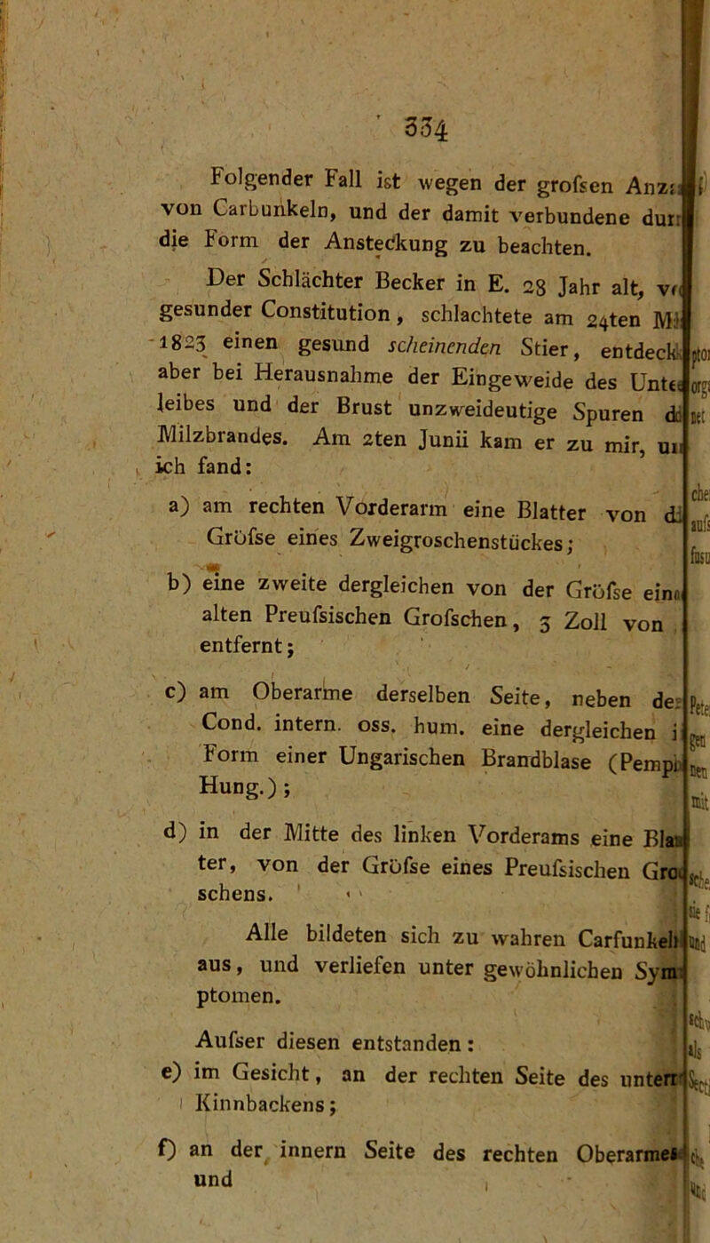 Folgender Fall ist wegen der grofsen Anz{_ von Carbunkeln, und der damit verbundene dürr die Form der Ansteckung zu beachten. Der Schlächter Becker in E. 28 Jahr alt, vn gesunder Constitution, schlachtete am 24ten Ml -1823 einen gesund scheinenden Stier, entdeckk aber bei Herausnahme der Eingeweide des Unttt leibes und der Brust unzweideutige Spuren dd Milzbrandes. Am zten Junii kam er zu mir, uu ich fand: a) am rechten Vorderarm eine Blatter von di GrOfse eines Zweigroschenstückes; b) eine zweite dergleichen von der Gröfse einm alten Preufsischen Grofschen, 3 Zoll von . entfernt; c) am Oberarme derselben Seite, neben de; Cond, intern, oss. hum, eine dergleichen i ^ Form einer Ungarischen Brandblase (Pempb j Hung.) ; d) in der Mitte des linken Vorderams eine Blaa ter, von der Grufse eines Preufsischen Groi, Sehens. ’ > > Alle bildeten sich zu wahren Carfunkeh aus, und verliefen unter gewöhnlichen Sym ptomen. Aufser diesen entstanden: e) im Gesicht, an der rechten Seite des unten I Kinnbackens; ütoi f) an der innern Seite des rechten Oberarniei^ und , che auf I