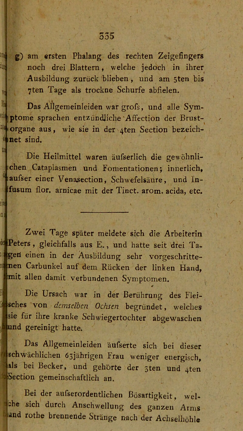 im 555 g) am ersten Phalang des rechten Zeigefingers noch drei Blattern, welche jedoch in ihrer Ausbildung zurück blieben, und am 5ten bis 7ten Tage als trockne Schürfe abfielen. Das Artgemeinleiden war grofs, und alle Sym- iptome sprachen entzündliche'Affection der Brust- Organe aus, wie sie in der 4ten Section bezeich- c inet sind. Die Heilmittel waren äufserlich die gewöhnli- chen Cataplasmen und Fomentationen; innerlich, laufser einer Venasection, Schwefelsäure, und In- fusum flor. arnicae mit der Tinct. arom. acida, etc. tiB; IS Zwei Tage später meldete sich die Arbeiterin de Peters, gleichfalls aus E., und hatte seit drei Ta- gen einen in der Ausbildung sehr vorgeschritte- r| nen Carbunkel auf dem Rücken der linken Hand, mit allen damit verbundenen Symptomen. 4 Die Ursach war in der Berührung des Flei- sches von demselben Ochsen begründet, welches sie für ihre kranke Schwiegertochter abgewaschen nd gereinigt hatte. Das Allgemeinleiden äufserte sich bei dieser schwächlichen 65jährigen Frau weniger energisch, ils bei Becker, und gehörte der sten und 4ten i? Section gemeinschaftlich an. Bei der aufserordentlichen Bösartigkeit, wel- V ,he sich durch Anschwellung des ganzen Arms h and rothe brennende Stränge nach der Achselhöhle