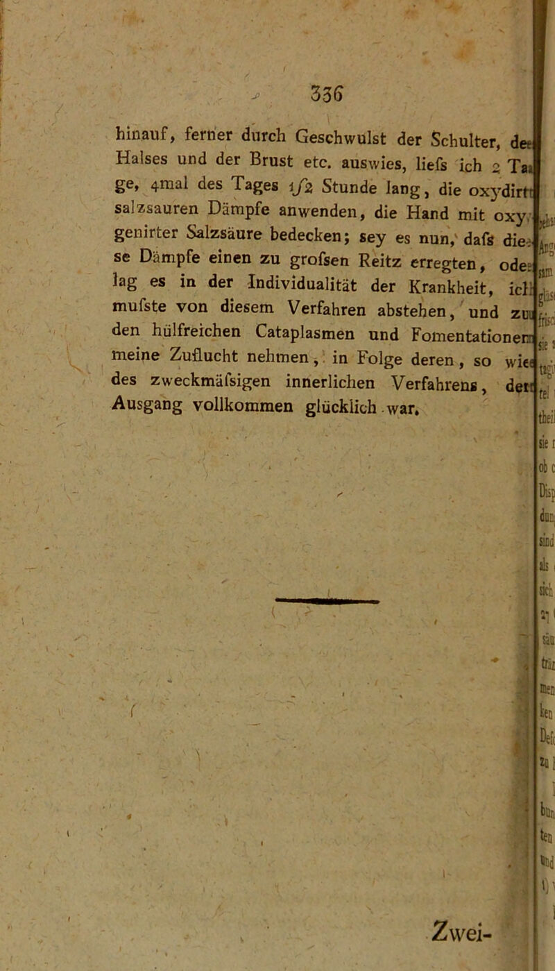 Z36 hinauf, ferner durch Geschwulst der Schulter, det Halses und der Brust etc. auswies, liefs ich 3 Tai ge, 4mal des Tages ijz Stunde lang, die oxydirtt salzsauren Dämpfe anwenden, die Hand mit oxy;. genirter Salzsäure bedecken; sey es nun,'dafs die^. se Dämpfe einen zu grofsen Reitz erregten, ödes lag es in der Individualität der Krankheit, icl; mufste von diesem Verfahren abstehen, und zmji den hülfreichen Cataplasmen und Fomentationerr ^ meine Zuflucht nehmen, 1 in Folge deren, so wic< des zweckmäfsigen innerlichen Verfahrens, de« Ausgang vollkommen glücklich war. se Zwei- en obc Diif docj sicii ik I äcl! m try fflen hü De[( lllri hü