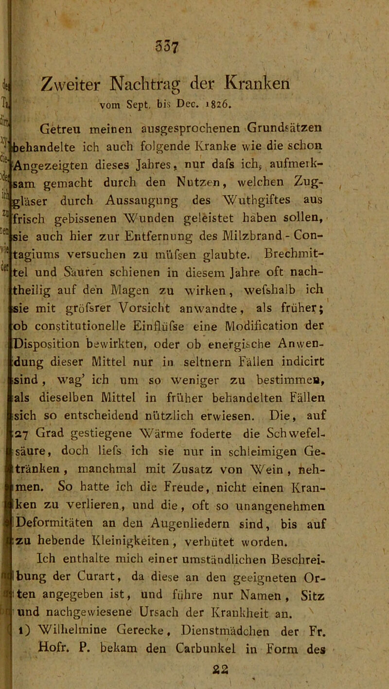 Zweiter Nachtrag der Kranken vom Sept. bis Dec. 1826. Getreu meinen ausgesprochenen Grundsätzen behandelte ich auch folgende Kranke wie die schon Angezeigten dieses Jahres, nur dafs ichj aufmeik- sam gemacht durch den Nutzen, welchen Zug- gläser durch Aussaugung des Wuthgiftes aus frisch gebissenen Wunden geleistet haben sollen,' sie auch hier zur Entfernung des Milzbrand - Con- tagiums versuchen zu müfsen glaubte. Brechmit- tel und Säuren schienen in diesem Jahre oft nach- theilig auf den Magen zu wirken, wefshalb ich sie mit gröfsrer Vorsicht anwandte, als früher; ob con$titutionelle Einflüfse eine Modification der Disposition bewirkten, oder ob energische Anwen- dung dieser Mittel nur in seltnem Fällen indicirt sind, wag’ ich um so weniger zu bestimmea, als dieselben Mittel in früher behandelten Fällen sich so entscheidend nützlich erwiesen. Die, auf 27 Grad gestiegene Wärme foderte die Schwefel- säure, doch liefs ich sie nur in schleimigen Ge- tränken , manchmal mit Zusatz von Wein , neh- men. So hatte ich die Freude, nicht einen Kran- ken zu verlieren, und die, oft so unangenehmen Deformitäten an den Augenliedern sind, bis auf zu hebende Kleinigkeiten , verhütet worden. Ich enthalte mich einer umständlichen Beschrei- bung der Curart, da diese an den geeigneten Or- iten angegeben ist, und führe nur Namen, Sitz und nachgevviesene Ursach der Krankheit an. (j 1) Wilhelmine Gerecke, Dienstmädchen der Fr. Hofr. P. bekam den Carbunkel in Form des